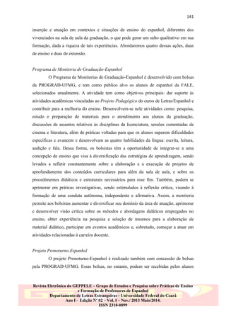 141
inserção e atuação em contextos e situações de ensino do espanhol, diferentes dos
vivenciados na sala de aula da graduação, o que pode gerar um salto qualitativo em sua
formação, dada a riqueza de tais experiências. Abordaremos quatro dessas ações, duas
de ensino e duas de extensão.

Programa de Monitoria de Graduação-Espanhol
O Programa de Monitorias de Graduação-Espanhol é desenvolvido com bolsas
da PROGRAD-UFMG, e tem como público alvo os alunos de espanhol da FALE,
selecionados anualmente. A atividade tem como objetivos principais: dar suporte às
atividades acadêmicas vinculadas ao Projeto Pedagógico do curso de Letras/Espanhol e
contribuir para a melhoria do ensino. Desenvolvem-se nele atividades como: pesquisa,
estudo e preparação de materiais para o atendimento aos alunos da graduação,
discussões de assuntos relativos às disciplinas da licenciatura, sessões comentadas de
cinema e literatura, além de práticas voltadas para que os alunos superem dificuldades
específicas e avancem e desenvolvam as quatro habilidades da língua: escrita, leitura,
audição e fala. Dessa forma, os bolsistas têm a oportunidade de integrar-se a uma
concepção de ensino que visa à diversificação das estratégias de aprendizagem, sendo
levados a refletir constantemente sobre a elaboração e a execução de projetos de
aprofundamento dos conteúdos curriculares para além da sala de aula, e sobre os
procedimentos didáticos e estruturais necessários para esse fim. Também, podem se
aprimorar em práticas investigativas, sendo estimulados à reflexão crítica, visando à
formação de uma conduta autônoma, independente e afirmativa. Assim, a monitoria
permite aos bolsistas aumentar e diversificar seu domínio da área de atuação, aprimorar
e desenvolver visão crítica sobre os métodos e abordagens didáticos empregados no
ensino, obter experiência na pesquisa e seleção de insumos para a elaboração de
material didático, participar em eventos acadêmicos e, sobretudo, começar a atuar em
atividades relacionadas à carreira docente.

Projeto Pronoturno-Espanhol
O projeto Pronoturno-Espanhol é realizado também com concessão de bolsas
pela PROGRAD-UFMG. Essas bolsas, no entanto, podem ser recebidas pelos alunos

Revista Eletrônica do GEPPELE – Grupo de Estudos e Pesquisa sobre Práticas de Ensino
e Formação de Professores de Espanhol
Departamento de Letras Estrangeiras - Universidade Federal do Ceará
Ano I – Edição Nº 02 – Vol. I – Nov./ 2013 Maio/2014.
ISSN 2318-0099

 