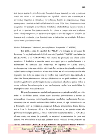 143
dos alunos, avaliações com foco mais formativo do que quantitativo, uma perspectiva
crítica do ensino e da aprendizagem do espanhol, levando em consideração a
diversidade linguística e cultural dos povos hispano-falantes e a importância da língua
estrangeira na constituição da identidade dos indivíduos. Além disso, discutimos com os
estagiários, por exemplo, a importância de trabalhar a habilidade de expressão escrita a
partir da perspectiva dos gêneros textuais, de explorar a compreensão oral tendo em
vista a variação linguística, de desenvolver a expressão oral em função dos contextos de
interação e de privilegiar o uso de estratégias e a visão crítica nas atividades de leitura,
dentre outras questões relevantes.

Projeto de Formação Continuada para professores de espanhol (FOCOELE)
Em 2010, a área de espanhol da FALE/UFMG começou as atividades do
Projeto de Formação Continuada de Professores de Espanhol-FOCOELE, com bolsas da
PROEX-UFMG e do CENEX/FALE para alunos da graduação que atuam como
monitores. A iniciativa se constitui como um espaço para o aprofundamento e o
refinamento da formação dos professores de espanhol do Ensino Básico,
preferentemente os da rede pública, oferecendo-lhes um curso de educação continuada,
cujo eixo metodológico/reflexivo é a base do trabalho. As atividades desenvolvidas são
relevantes para todos os grupos nele envolvidos: para os professores das escolas, há a
chance de formação continuada e de aperfeiçoamento de sua prática docente; para os
monitores, professores em formação inicial, há uma maior articulação com a prática e
com a realidade do ensino regular; e para os alunos das escolas, há a possibilidade de
terem profissionais mais qualificados.
De uma forma geral, os resultados alcançados no projeto são satisfatórios, pois,
todos os envolvidos podem refletir sobre diferentes procedimentos e formas de
construção do processo de ensino/aprendizagem de espanhol na escola regular. Procurase desenvolver um trabalho articulado entre teoria e prática, ou seja, discutem-se textos
e documentos sobre a perspectiva educacional da língua estrangeira na Escola Básica,
sob a ótica do letramento crítico e do multiletramento, e, ao mesmo tempo, são
propostas intervenções práticas, a fim de materializar as reflexões feitas. O FOCOELE
oferece, assim, aos alunos da graduação em espanhol, a oportunidade de entrar em
contato com profissionais da sua área, conhecer mais a realidade escolar, participar de
Revista Eletrônica do GEPPELE – Grupo de Estudos e Pesquisa sobre Práticas de Ensino
e Formação de Professores de Espanhol
Departamento de Letras Estrangeiras - Universidade Federal do Ceará
Ano I – Edição Nº 02 – Vol. I – Nov./ 2013 Maio/2014.
ISSN 2318-0099

 