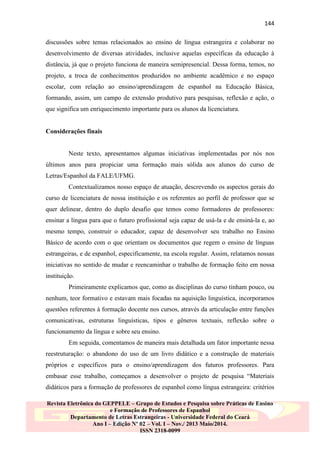 144
discussões sobre temas relacionados ao ensino de língua estrangeira e colaborar no
desenvolvimento de diversas atividades, inclusive aquelas específicas da educação à
distância, já que o projeto funciona de maneira semipresencial. Dessa forma, temos, no
projeto, a troca de conhecimentos produzidos no ambiente acadêmico e no espaço
escolar, com relação ao ensino/aprendizagem de espanhol na Educação Básica,
formando, assim, um campo de extensão produtivo para pesquisas, reflexão e ação, o
que significa um enriquecimento importante para os alunos da licenciatura.

Considerações finais

Neste texto, apresentamos algumas iniciativas implementadas por nós nos
últimos anos para propiciar uma formação mais sólida aos alunos do curso de
Letras/Espanhol da FALE/UFMG.
Contextualizamos nosso espaço de atuação, descrevendo os aspectos gerais do
curso de licenciatura de nossa instituição e os referentes ao perfil de professor que se
quer delinear, dentro do duplo desafio que temos como formadores de professores:
ensinar a língua para que o futuro profissional seja capaz de usá-la e de ensiná-la e, ao
mesmo tempo, construir o educador, capaz de desenvolver seu trabalho no Ensino
Básico de acordo com o que orientam os documentos que regem o ensino de línguas
estrangeiras, e de espanhol, especificamente, na escola regular. Assim, relatamos nossas
iniciativas no sentido de mudar e reencaminhar o trabalho de formação feito em nossa
instituição.
Primeiramente explicamos que, como as disciplinas do curso tinham pouco, ou
nenhum, teor formativo e estavam mais focadas na aquisição linguística, incorporamos
questões referentes à formação docente nos cursos, através da articulação entre funções
comunicativas, estruturas linguísticas, tipos e gêneros textuais, reflexão sobre o
funcionamento da língua e sobre seu ensino.
Em seguida, comentamos de maneira mais detalhada um fator importante nessa
reestruturação: o abandono do uso de um livro didático e a construção de materiais
próprios e específicos para o ensino/aprendizagem dos futuros professores. Para
embasar esse trabalho, começamos a desenvolver o projeto de pesquisa “Materiais
didáticos para a formação de professores de espanhol como língua estrangeira: critérios
Revista Eletrônica do GEPPELE – Grupo de Estudos e Pesquisa sobre Práticas de Ensino
e Formação de Professores de Espanhol
Departamento de Letras Estrangeiras - Universidade Federal do Ceará
Ano I – Edição Nº 02 – Vol. I – Nov./ 2013 Maio/2014.
ISSN 2318-0099

 