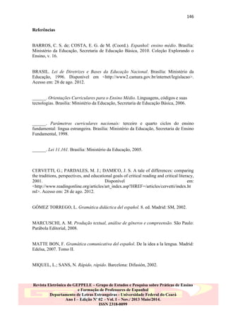 146
Referências

BARROS, C. S. de; COSTA, E. G. de M. (Coord.). Espanhol: ensino médio. Brasília:
Ministério da Educação, Secretaria de Educação Básica, 2010. Coleção Explorando o
Ensino, v. 16.

BRASIL. Lei de Diretrizes e Bases da Educação Nacional. Brasília: Ministério da
Educação, 1996. Disponível em <http://www2.camara.gov.br/internet/legislacao>.
Acesso em: 28 de ago. 2012.

______. Orientações Curriculares para o Ensino Médio. Linguagens, códigos e suas
tecnologias. Brasília: Ministério da Educação, Secretaria de Educação Básica, 2006.

______. Parâmetros curriculares nacionais: terceiro e quarto ciclos do ensino
fundamental: língua estrangeira. Brasília: Ministério da Educação, Secretaria de Ensino
Fundamental, 1998.

______. Lei 11.161. Brasília: Ministério da Educação, 2005.

CERVETTI, G.; PARDALES, M. J.; DAMICO, J. S. A tale of differences: comparing
the traditions, perspectives, and educational goals of critical reading and critical literacy,
2001.
Disponível
em:
<http://www.readingonline.org/articles/art_index.asp?HREF=/articles/cervetti/index.ht
ml>. Acesso em: 28 de ago. 2012.

GÓMEZ TORREGO, L. Gramática didáctica del español. 8. ed. Madrid: SM, 2002.

MARCUSCHI, A. M. Produção textual, análise de gêneros e compreensão. São Paulo:
Parábola Editorial, 2008.

MATTE BON, F. Gramática comunicativa del español. De la idea a la lengua. Madrid:
Edelsa, 2007. Tomo II.

MIQUEL, L.; SANS, N. Rápido, rápido. Barcelona: Difusión, 2002.

Revista Eletrônica do GEPPELE – Grupo de Estudos e Pesquisa sobre Práticas de Ensino
e Formação de Professores de Espanhol
Departamento de Letras Estrangeiras - Universidade Federal do Ceará
Ano I – Edição Nº 02 – Vol. I – Nov./ 2013 Maio/2014.
ISSN 2318-0099

 