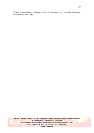 147
UFMG. Projeto Político Pedagógico. Curso de Licenciatura em Letras. Belo Horizonte:
Faculdade de Letras, 2007.

Revista Eletrônica do GEPPELE – Grupo de Estudos e Pesquisa sobre Práticas de Ensino
e Formação de Professores de Espanhol
Departamento de Letras Estrangeiras - Universidade Federal do Ceará
Ano I – Edição Nº 02 – Vol. I – Nov./ 2013 Maio/2014.
ISSN 2318-0099

 
