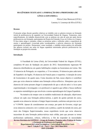148
OS GÊNEROS TEXTUAIS E A FORMAÇÃO DO/A PROFESSOR/A DE
LÍNGUA ESPANHOLA
Flávia Colen Meniconi (UFAL)
Laureny A. Lourenço da Silva (UFAL)

Resumo
O presente artigo discute questões relativas ao trabalho com os gêneros textuais na formação
inicial de professores/as de espanhol, na Universidade Federal de Alagoas. Trataremos, mais
especificamente, do trabalho desenvolvido com as práticas em sala de aula por parte dos/as
professores/as em formação, participantes do Projeto de Extensão Casas de Cultura no Campus.
O foco deste artigo é, portanto, relatar as primeiras ações e reflexões sobre a experiência de
ensino e aprendizagem vivenciada pelas coordenadoras e pelos/as alunos/as em formação
participantes do projeto. Destacamos, como resultado, o trabalho teórico-prático de utilização
dos gêneros textuais nas aulas de língua espanhola ministradas pelos/as professores/as em
formação no projeto de extensão.

Introdução

A Faculdade de Letras (Fale), da Universidade Federal de Alagoas (UFAL),
completou 60 anos de fundação em janeiro de 2012. Semestralmente ingressam 80
alunos/as distribuídos/as em quatro habilitações simples na licenciatura em Letras. São
15 alunos/as de Português, no vespertino, e 15 no noturno; 10 alunos/as para cada turno
de Espanhol e de Inglês; 10 alunos/as de Francês para o vespertino. A duração do curso
de Licenciatura é de quatro anos. Como docentes da Fale, nosso objetivo é contribuir
para que os/as alunos/as tenham uma formação crítico-reflexiva. Almejamos que os/as
alunos/as de Letras possam chegar à compreensão de que a sala de aula é o locus para
experimentação e investigação e o/a professor/a é aquele/a que reflete e busca melhorar
os aspectos metodológicos que envolvem o ensino-aprendizagem da Língua Espanhola.
Na tentativa de romper com os modelos tradicionais de educação, objetivamos
colocar em ação essa formação prático-teórica, a partir do quinto período do curso,
quando os/as alunos/as iniciam o Estágio Supervisionado, conforme está previsto na Lei
n.º 9.394/96. Apesar de considerarmos um avanço, por parte do Governo, exigir que
os/as alunos/as comecem a ter o contato com a prática, a partir da metade do curso, por
meio dos Estágios Supervisionados, nossa experiência revela que os/as alunos/as
necessitam de uma formação prático-teórica mais sólida, para que possam se tornar
profissionais autônomos, críticos, reflexivos, a fim de responder às necessidades
Revista Eletrônica do GEPPELE – Grupo de Estudos e Pesquisa sobre Práticas de Ensino
e Formação de Professores de Espanhol
Departamento de Letras Estrangeiras - Universidade Federal do Ceará
Ano I – Edição Nº 02 – Vol. I – Nov./ 2013 Maio/2014.
ISSN 2318-0099

 