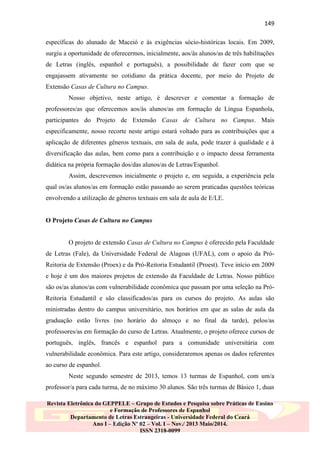 149
específicas do alunado de Maceió e às exigências sócio-históricas locais. Em 2009,
surgiu a oportunidade de oferecermos, inicialmente, aos/às alunos/as de três habilitações
de Letras (inglês, espanhol e português), a possibilidade de fazer com que se
engajassem ativamente no cotidiano da prática docente, por meio do Projeto de
Extensão Casas de Cultura no Campus.
Nosso objetivo, neste artigo, é descrever e comentar a formação de
professores/as que oferecemos aos/às alunos/as em formação de Língua Espanhola,
participantes do Projeto de Extensão Casas de Cultura no Campus. Mais
especificamente, nosso recorte neste artigo estará voltado para as contribuições que a
aplicação de diferentes gêneros textuais, em sala de aula, pode trazer à qualidade e à
diversificação das aulas, bem como para a contribuição e o impacto dessa ferramenta
didática na própria formação dos/das alunos/as de Letras/Espanhol.
Assim, descrevemos inicialmente o projeto e, em seguida, a experiência pela
qual os/as alunos/as em formação estão passando ao serem praticadas questões teóricas
envolvendo a utilização de gêneros textuais em sala de aula de E/LE.

O Projeto Casas de Cultura no Campus

O projeto de extensão Casas de Cultura no Campus é oferecido pela Faculdade
de Letras (Fale), da Universidade Federal de Alagoas (UFAL), com o apoio da PróReitoria de Extensão (Proex) e da Pró-Reitoria Estudantil (Proest). Teve início em 2009
e hoje é um dos maiores projetos de extensão da Faculdade de Letras. Nosso público
são os/as alunos/as com vulnerabilidade econômica que passam por uma seleção na PróReitoria Estudantil e são classificados/as para os cursos do projeto. As aulas são
ministradas dentro do campus universitário, nos horários em que as salas de aula da
graduação estão livres (no horário do almoço e no final da tarde), pelos/as
professores/as em formação do curso de Letras. Atualmente, o projeto oferece cursos de
português, inglês, francês e espanhol para a comunidade universitária com
vulnerabilidade econômica. Para este artigo, consideraremos apenas os dados referentes
ao curso de espanhol.
Neste segundo semestre de 2013, temos 13 turmas de Espanhol, com um/a
professor/a para cada turma, de no máximo 30 alunos. São três turmas de Básico 1, duas
Revista Eletrônica do GEPPELE – Grupo de Estudos e Pesquisa sobre Práticas de Ensino
e Formação de Professores de Espanhol
Departamento de Letras Estrangeiras - Universidade Federal do Ceará
Ano I – Edição Nº 02 – Vol. I – Nov./ 2013 Maio/2014.
ISSN 2318-0099

 