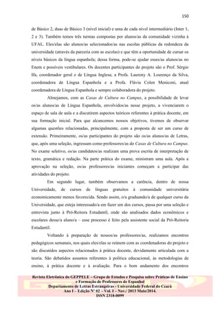 150
de Básico 2, duas de Básico 3 (nível inicial) e uma de cada nível intermediário (Inter 1,
2 e 3). Também temos três turmas compostas por alunos/as da comunidade vizinha à
UFAL. Eles/elas são alunos/as selecionados/as nas escolas públicas da redondeza da
universidade (através da parceria com as escolas) e que têm a oportunidade de cursar os
níveis básicos da língua espanhola; dessa forma, pode-se ajudar esses/as alunos/as no
Enem e possíveis vestibulares. Os docentes participantes do projeto são o Prof. Sérgio
Ifa, coordenador geral e de Língua Inglesa; a Profa. Laureny A. Lourenço da Silva,
coordenadora de Língua Espanhola e a Profa. Flávia Colen Meniconi, atual
coordenadora de Língua Espanhola e sempre colaboradora do projeto.
Almejamos, com as Casas de Cultura no Campus, a possibilidade de levar
os/as alunos/as de Língua Espanhola, envolvidos/as nesse projeto, a vivenciarem o
espaço de sala de aula e a discutirem aspectos teóricos referentes à prática docente, em
sua formação inicial. Para que alcancemos nossos objetivos, tivemos de observar
algumas questões relacionadas, principalmente, com a proposta de ser um curso de
extensão. Primeiramente, os/as participantes do projeto são os/as alunos/as de Letras,
que, após uma seleção, ingressam como professores/as do Casas de Cultura no Campus.
No exame seletivo, os/as candidatos/as realizam uma prova escrita de interpretação de
texto, gramática e redação. Na parte prática do exame, ministram uma aula. Após a
aprovação na seleção, os/as professores/as iniciantes começam a participar das
atividades do projeto.
Em segundo lugar, também observamos a carência, dentro de nossa
Universidade,

de

cursos

de

línguas

gratuitos

à

comunidade

universitária

economicamente menos favorecida. Sendo assim, o/a graduando/a de qualquer curso da
Universidade, que esteja interessado/a em fazer um dos cursos, passa por uma seleção e
entrevista junto à Pró-Reitora Estudantil, onde são analisados dados econômicos e
escolares desse/a aluno/a – esse processo é feito pela assistente social da Pró-Reitoria
Estudantil.
Voltando à preparação de nossos/as professores/as, realizamos encontros
pedagógicos semanais, nos quais eles/elas se reúnem com as coordenadoras do projeto e
são discutidos aspectos relacionados à prática docente, devidamente articulada com a
teoria. São debatidos assuntos referentes à política educacional, às metodologias de
ensino, à prática docente e à avaliação. Para o bom andamento dos encontros
Revista Eletrônica do GEPPELE – Grupo de Estudos e Pesquisa sobre Práticas de Ensino
e Formação de Professores de Espanhol
Departamento de Letras Estrangeiras - Universidade Federal do Ceará
Ano I – Edição Nº 02 – Vol. I – Nov./ 2013 Maio/2014.
ISSN 2318-0099

 