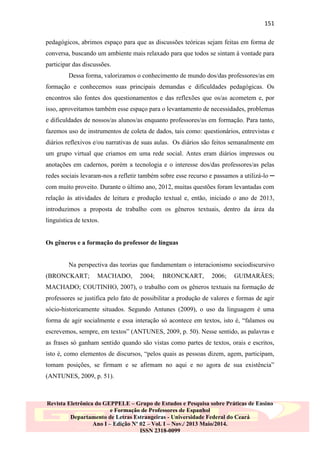 151
pedagógicos, abrimos espaço para que as discussões teóricas sejam feitas em forma de
conversa, buscando um ambiente mais relaxado para que todos se sintam à vontade para
participar das discussões.
Dessa forma, valorizamos o conhecimento de mundo dos/das professores/as em
formação e conhecemos suas principais demandas e dificuldades pedagógicas. Os
encontros são fontes dos questionamentos e das reflexões que os/as acometem e, por
isso, aproveitamos também esse espaço para o levantamento de necessidades, problemas
e dificuldades de nossos/as alunos/as enquanto professores/as em formação. Para tanto,
fazemos uso de instrumentos de coleta de dados, tais como: questionários, entrevistas e
diários reflexivos e/ou narrativas de suas aulas. Os diários são feitos semanalmente em
um grupo virtual que criamos em uma rede social. Antes eram diários impressos ou
anotações em cadernos, porém a tecnologia e o interesse dos/das professores/as pelas
redes sociais levaram-nos a refletir também sobre esse recurso e passamos a utilizá-lo ─
com muito proveito. Durante o último ano, 2012, muitas questões foram levantadas com
relação às atividades de leitura e produção textual e, então, iniciado o ano de 2013,
introduzimos a proposta de trabalho com os gêneros textuais, dentro da área da
linguística de textos.

Os gêneros e a formação do professor de línguas

Na perspectiva das teorias que fundamentam o interacionismo sociodiscursivo
(BRONCKART;

MACHADO,

2004;

BRONCKART,

2006;

GUIMARÃES;

MACHADO; COUTINHO, 2007), o trabalho com os gêneros textuais na formação de
professores se justifica pelo fato de possibilitar a produção de valores e formas de agir
sócio-historicamente situados. Segundo Antunes (2009), o uso da linguagem é uma
forma de agir socialmente e essa interação só acontece em textos, isto é, “falamos ou
escrevemos, sempre, em textos” (ANTUNES, 2009, p. 50). Nesse sentido, as palavras e
as frases só ganham sentido quando são vistas como partes de textos, orais e escritos,
isto é, como elementos de discursos, “pelos quais as pessoas dizem, agem, participam,
tomam posições, se firmam e se afirmam no aqui e no agora de sua existência”
(ANTUNES, 2009, p. 51).

Revista Eletrônica do GEPPELE – Grupo de Estudos e Pesquisa sobre Práticas de Ensino
e Formação de Professores de Espanhol
Departamento de Letras Estrangeiras - Universidade Federal do Ceará
Ano I – Edição Nº 02 – Vol. I – Nov./ 2013 Maio/2014.
ISSN 2318-0099

 