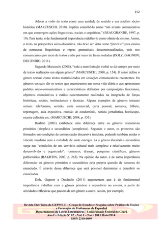 152
Adotar a visão do texto como uma unidade de sentido e um artefato sóciohistórico (MARCUSCHI, 2010), implica concebê-lo como “um evento comunicativo
em que convergem ações linguísticas, sociais e cognitivas.” (BEAUGRANDE, 1997, p.
10). Para tanto, é de fundamental importância redefini-lo como objeto de ensino. Assim,
o texto, na perspectiva sócio-discursiva, não deve ser visto como “pretexto” para ensino
de estruturas linguísticas e regras gramaticais descontextualizadas, pois nos
comunicamos por meio de textos e não por meio de frases isoladas (DOLZ; GAGNON;
DECÂNDIO, 2011).
Segundo Marcuschi (2008), “toda a manifestação verbal se dá sempre por meio
de textos realizados em algum gênero” (MARCUSCHI, 2008, p. 154). O autor define o
gênero textual como textos materializados em situações comunicativas recorrentes. Os
gêneros textuais são os textos que encontramos em nossa vida diária e que apresentam
padrões sócio-comunicativos e característicos definidos por composições funcionais,
objetivos enunciativos e estilos concretamente realizados na integração de forças
históricas, sociais, institucionais e técnicas. Alguns exemplos de gêneros textuais
seriam: telefonema, sermão, carta comercial, carta pessoal, romance, bilhete,
reportagem, aula expositiva, reunião de condomínio, notícia jornalística, horóscopo,
receita culinária etc. (MARCUSCHI, 2008, p. 155).
Bakhtin (2003) estabelece uma diferença entre os gêneros discursivos
primários (simples) e secundários (complexos). Segundo o autor, os primeiros são
formados em condições de comunicação discursiva imediata, podendo também perder o
vínculo imediato com a realidade de onde emergiu. Já o gênero discursivo secundário
surge nas “condições de um convívio cultural mais complexo e relativamente muito
desenvolvido e organizado”: romances, dramas, pesquisas científicas, gêneros
publicitários (BAKHTIN, 2003, p. 263). Na opinião do autor, é de suma importância
diferenciar os gêneros primários e secundários pela própria questão da natureza do
enunciado. É através dessa diferença que será possível determinar e descobrir os
enunciados.
Dolz, Gagnon e Decândio (2011) argumentam que é de fundamental
importância trabalhar com o gênero primário e secundário no ensino, a partir de
atividades reflexivas que passem de um gênero a outro. Assim, por exemplo,

Revista Eletrônica do GEPPELE – Grupo de Estudos e Pesquisa sobre Práticas de Ensino
e Formação de Professores de Espanhol
Departamento de Letras Estrangeiras - Universidade Federal do Ceará
Ano I – Edição Nº 02 – Vol. I – Nov./ 2013 Maio/2014.
ISSN 2318-0099

 