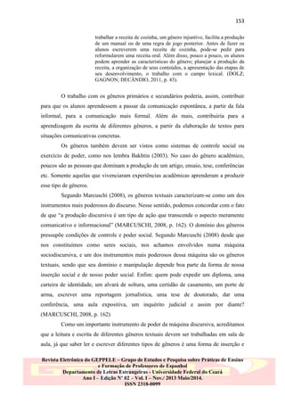 153
trabalhar a receita de cozinha, um gênero injuntivo, facilita a produção
de um manual ou de uma regra de jogo posterior. Antes de fazer os
alunos escreverem uma receita de cozinha, pode-se pedir para
reformularem uma receita oral. Além disso, pouco a pouco, os alunos
podem aprender as características do gênero; planejar a produção da
receita, a organização de seus conteúdos, a apresentação das etapas de
seu desenvolvimento, o trabalho com o campo lexical. (DOLZ;
GAGNON; DECÂNDIO, 2011, p. 43).

O trabalho com os gêneros primários e secundários poderia, assim, contribuir
para que os alunos aprendessem a passar da comunicação espontânea, a partir da fala
informal, para a comunicação mais formal. Além do mais, contribuiria para a
aprendizagem da escrita de diferentes gêneros, a partir da elaboração de textos para
situações comunicativas concretas.
Os gêneros também devem ser vistos como sistemas de controle social ou
exercício de poder, como nos lembra Bakhtin (2003). No caso do gênero acadêmico,
poucos são as pessoas que dominam a produção de um artigo, ensaio, tese, conferências
etc. Somente aquelas que vivenciaram experiências acadêmicas aprenderam a produzir
esse tipo de gêneros.
Segundo Marcuschi (2008), os gêneros textuais caracterizam-se como um dos
instrumentos mais poderosos do discurso. Nesse sentido, podemos concordar com o fato
de que “a produção discursiva é um tipo de ação que transcende o aspecto meramente
comunicativo e informacional” (MARCUSCHI, 2008, p. 162). O domínio dos gêneros
pressupõe condições de controle e poder social. Segundo Marcuschi (2008) desde que
nos constituímos como seres sociais, nos achamos envolvidos numa máquina
sociodiscursiva, e um dos instrumentos mais poderosos dessa máquina são os gêneros
textuais, sendo que seu domínio e manipulação depende boa parte da forma de nossa
inserção social e de nosso poder social. Enfim: quem pode expedir um diploma, uma
carteira de identidade, um alvará de soltura, uma certidão de casamento, um porte de
arma, escrever uma reportagem jornalística, uma tese de doutorado, dar uma
conferência, uma aula expositiva, um inquérito judicial e assim por diante?
(MARCUSCHI, 2008, p. 162)
Como um importante instrumento de poder da máquina discursiva, acreditamos
que a leitura e escrita de diferentes gêneros textuais devem ser trabalhadas em sala de
aula, já que saber ler e escrever diferentes tipos de gêneros é uma forma de inserção e
Revista Eletrônica do GEPPELE – Grupo de Estudos e Pesquisa sobre Práticas de Ensino
e Formação de Professores de Espanhol
Departamento de Letras Estrangeiras - Universidade Federal do Ceará
Ano I – Edição Nº 02 – Vol. I – Nov./ 2013 Maio/2014.
ISSN 2318-0099

 