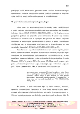 154
participação social. Nesse sentido, precisamos voltar à didática de ensino de língua
espanhola para o trabalho com diferentes gêneros. Essa seria uma forma de integrar as
forças históricas, sociais, institucionais e técnicas na formação humana.

Os gêneros textuais no ensino-aprendizagem de línguas

Assim como Dolz, Moro e Pollo (2001) e Schneuwly (1994), compreendemos
o gênero como um mega-instrumento didático que serve de mediador das interações
indivíduos-objetos (DOLZ; GAGNON; DECÂNDIO, 2011, p. 44). Os gêneros, nessa
perspectiva, poderiam ser entendidos como instrumentos de ensino que orientam
realizações de atividades com a linguagem. Nas palavras dos autores, “enquanto
instrumento de aprendizagem, o gênero permite ao aprendiz ter acesso a determinadas
significações que, se interiorizadas, contribuem para o desenvolvimento de suas
capacidades linguageiras” (DOLZ; GAGNON; DECÂNDIO, 2011, p. 44).
Reconhecemos a importância de trabalharmos com o ensino a partir gêneros
textuais, se desejamos adotar uma prática docente que vai além da exposição das regras
gramaticais, mas, ao mesmo tempo, deparamo-nos com a incerteza em relação à escolha
dos gêneros mais apropriados para o contexto do ensino da língua espanhola. Segundo
Marcuschi (2008), “os próprios PCNs têm grande dificuldade quando chegam a este
ponto e parece que há gêneros mais adequados para a produção e outros mais adequados
para a leitura” (MARCUSCHI, 2008, p. 206). O autor ainda acrescenta que

[e]m muitos outros aspectos os PCNs são inovadores e muito claros,
mas no que tange aos gêneros, há uma sugestão pouco clara de seu
tratamento, embora esteja aí pela primeira vez uma posição
determinada e determinante para esse trabalho. O que eu critico é a
forma como isso vem sendo trabalhado nos PCNs (MARCUSCHI,
2008, p. 207).

Na verdade, os PCN mencionam tipos de textos: narrativo, descritivo,
expositivo, argumentativo e conversação (p. 31) e alguns gêneros textuais: poema,
romance, aula expositiva, trabalho publicado em uma revista científica, entre outros (p.
31) sem, contudo, apresentar uma distinção entre tipos textuais e gêneros. Além do

Revista Eletrônica do GEPPELE – Grupo de Estudos e Pesquisa sobre Práticas de Ensino
e Formação de Professores de Espanhol
Departamento de Letras Estrangeiras - Universidade Federal do Ceará
Ano I – Edição Nº 02 – Vol. I – Nov./ 2013 Maio/2014.
ISSN 2318-0099

 