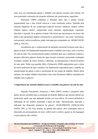 155
mais, leva em consideração apenas o trabalho com gêneros textuais mais formais. Os
mais praticados e presentes em situações informais são, praticamente, esquecidos.
Marcuschi (2008) estabelece a distinção entre tipo e gênero textual,
argumentando que o tipo textual refere-se a uma construção teórica “definida pela
natureza linguística de sua composição (aspectos lexicais, sintáticos, tempos verbais,
relações lógicas, estilo)”, categorizada como: narração, argumentação, exposição,
descrição e injunção. Já os gêneros textuais “são textos que encontramos em nossa vida
diária e que apresentam padrões comunicativos característicos”, tais como: telefonema,
carta pessoal, notícia jornalística, piada, bate-papo por computador etc. (MARCUSCHI,
2008, p. 154-155).
Acreditamos que o conhecimento da distinção conceitual existente entre tipo e
gênero textual é de fundamental importância para o trabalho com textos, orais e escritos,
em sala de aula. Esse esclarecimento poderá contribuir para que o professor conheça e
pesquise diferentes gêneros, dentro dos tipos textuais existentes, procurando contemplar
exemplos variados de textos formais e informais, no planejamento e desenvolvimento
de suas aulas. Sobre essa questão, Dolz e Schneuwly (2004) argumentam que a coleta
de textos autênticos de tipos variados é de fundamental importância para o trabalho de
caracterização do gênero e para a constituição de um corpus de trabalho. Dentro desse
enfoque, um modelo didático funcionaria como uma ferramenta didática norteadora do
trabalho com os gêneros.

A importância dos modelos didáticos para o trabalho com gêneros em sala de aula

Segundo Nascimento, Gonçalves e Saito (2007), estudos e pesquisas sobre
gênero devem caminhar para a construção de modelos didáticos que possam indicar aos
professores aquilo que seja adequado ensinar aos seus alunos. Os autores defendem a
elaboração de um modelo sustentado a partir do tripé: “desconstrução, descrição e
indicação das dimensões ensináveis do gênero”. (NASCIMENTO; GONÇALVES;
SAITO, 2007, p. 92). Esse modelo, na opinião dos autores, deve contemplar tanto as
dimensões do processamento do texto verbal (oral e escrito), quanto as da linguagem
visual (aspectos não-verbais).

Revista Eletrônica do GEPPELE – Grupo de Estudos e Pesquisa sobre Práticas de Ensino
e Formação de Professores de Espanhol
Departamento de Letras Estrangeiras - Universidade Federal do Ceará
Ano I – Edição Nº 02 – Vol. I – Nov./ 2013 Maio/2014.
ISSN 2318-0099

 
