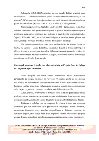 156
Schneuwly e Dolz (1997) salientam que um modelo didático apresenta duas
características: 1) “constitui uma síntese prática destinada a orientar as intervenções dos
docentes”; 2) “esclarece as dimensões ensináveis a partir das quais diversas sequências
podem ser concebidas” (SCHENEUWLY; DOLZ, 1997, p. 7, tradução nossa).
Na mesma perspectiva, Machado e Cristovão (2005) defendem que os modelos
didáticos de trabalho com gêneros textuais guiam as práticas de ensino-aprendizagem e
contribuem para que os objetivos que norteiam o fazer docente sejam alcançados.
Segundo Cristovão (2007), o modelo contribui para a visualização dos gêneros em
estudo, análise e produção e facilita o trabalho de seleção do ensinável.
No trabalho desenvolvido com os/as professores/as do Projeto Casas de
Cultura no Campus - Língua Espanhola, procuramos discutir as teorias sobre tipos e
gêneros textuais e as propostas do modelo didático como norteadores das práticas de
ensino-aprendizagem de língua espanhola. A seguir, discutiremos sobre a metodologia
que orientou a realização dessa pesquisa.

O desenvolvimento do trabalho com gêneros textuais no Projeto Casas de Cultura
no Campus - Língua Espanhola

Nossa pesquisa tem como corpus depoimentos dos/as professores/as
participantes do projeto, publicados no Facebook. Procuramos coletar os depoimentos
que refletem o trabalho com os gêneros textuais em sala de aula. A partir desses relatos,
buscamos verificar como os/as professores/as abordam a temática dos gêneros em suas
aulas e a percepção que é construída em relação ao trabalho desenvolvido.
Antes, contudo, de apresentar as reflexões sobre os relatos publicados pelos/as
professores/as em questão, faz-se necessário expor o trabalho que desenvolvemos junto
a esses/as docentes, em relação à teoria de gêneros e sua aplicabilidade em sala de aula.
Iniciamos o trabalho com as propostas de gêneros textuais nos encontros
quinzenais que realizamos com os/as professores/as do projeto. Nesses encontros,
geralmente, discutimos sobre questões metodológicas e didáticas, propostas de
avaliação, projetos, entre outros. Além disso, sugerimos leituras, atividades de pesquisa
em sala de aula, produção de trabalhos para apresentação em congressos e publicações.

Revista Eletrônica do GEPPELE – Grupo de Estudos e Pesquisa sobre Práticas de Ensino
e Formação de Professores de Espanhol
Departamento de Letras Estrangeiras - Universidade Federal do Ceará
Ano I – Edição Nº 02 – Vol. I – Nov./ 2013 Maio/2014.
ISSN 2318-0099

 