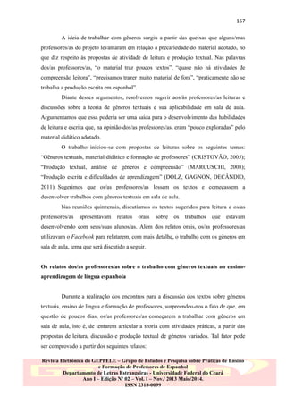 157
A ideia de trabalhar com gêneros surgiu a partir das queixas que alguns/mas
professores/as do projeto levantaram em relação à precariedade do material adotado, no
que diz respeito às propostas de atividade de leitura e produção textual. Nas palavras
dos/as professores/as, “o material traz poucos textos”, “quase não há atividades de
compreensão leitora”, “precisamos trazer muito material de fora”, “praticamente não se
trabalha a produção escrita em espanhol”.
Diante desses argumentos, resolvemos sugerir aos/às professores/as leituras e
discussões sobre a teoria de gêneros textuais e sua aplicabilidade em sala de aula.
Argumentamos que essa poderia ser uma saída para o desenvolvimento das habilidades
de leitura e escrita que, na opinião dos/as professores/as, eram “pouco exploradas” pelo
material didático adotado.
O trabalho iniciou-se com propostas de leituras sobre os seguintes temas:
“Gêneros textuais, material didático e formação de professores” (CRISTOVÃO, 2005);
“Produção textual, análise de gêneros e compreensão” (MARCUSCHI, 2008);
“Produção escrita e dificuldades de aprendizagem” (DOLZ, GAGNON, DECÂNDIO,
2011). Sugerimos que os/as professores/as lessem os textos e começassem a
desenvolver trabalhos com gêneros textuais em sala de aula.
Nas reuniões quinzenais, discutíamos os textos sugeridos para leitura e os/as
professores/as

apresentavam

relatos

orais

sobre

os

trabalhos

que

estavam

desenvolvendo com seus/suas alunos/as. Além dos relatos orais, os/as professores/as
utilizavam o Facebook para relatarem, com mais detalhe, o trabalho com os gêneros em
sala de aula, tema que será discutido a seguir.

Os relatos dos/as professores/as sobre o trabalho com gêneros textuais no ensinoaprendizagem de língua espanhola

Durante a realização dos encontros para a discussão dos textos sobre gêneros
textuais, ensino de língua e formação de professores, surpreendeu-nos o fato de que, em
questão de poucos dias, os/as professores/as começarem a trabalhar com gêneros em
sala de aula, isto é, de tentarem articular a teoria com atividades práticas, a partir das
propostas de leitura, discussão e produção textual de gêneros variados. Tal fator pode
ser comprovado a partir dos seguintes relatos:
Revista Eletrônica do GEPPELE – Grupo de Estudos e Pesquisa sobre Práticas de Ensino
e Formação de Professores de Espanhol
Departamento de Letras Estrangeiras - Universidade Federal do Ceará
Ano I – Edição Nº 02 – Vol. I – Nov./ 2013 Maio/2014.
ISSN 2318-0099

 