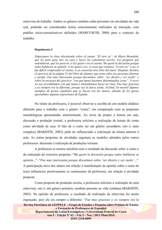 160
entrevista de trabalho. Ambos os gêneros também estão presentes em atividades da vida
real, podendo ser considerados textos concretamente realizados na interação, com
padrões sócio-comunicativos definidos (MARCUSCHI, 2008) para o contexto de
trabalho.

Depoimento 3
Empezamos la clase discutiendo sobre el cuento “El otro yo”, de Mario Benedetti,
que les pasé para leer en casa y hacer un comentario escrito. Les pregunté qué
entendieron, qué les pareció, si les gustó o no el cuento. Me gustó la discusión porque
todos hablaron su opinión: si les gustó o no, si creen que tenemos “el otro yo” o no, si
fue difícil comprender el cuento, si ya conocían otra obra del autor. Después, hicimos
el ejercicio de la página 51 del libro de alumno, que trata sobre las personas diestras
y zurdas. Fue muy interesante porque discutimos sobre “ser diestro y ser zurdo” y
sobre la encuesta del ejercicio “con qué mano hacemos determinadas cosas”. A veces
no nos acordábamos con qué mano e intentábamos hacer en clase. Fue muy gracioso
y yo siempre era la diferente, porque soy la única zurda. Al final, les mostré algunos
ejemplos de gestos españoles que se hacen con las manos, además de los gestos
aprendimos algunas expresiones de España.

No relato da professora, é possível observar a escolha de um modelo didático
diferente para o trabalho com o gênero “conto”, em comparação com as propostas
metodológicas apresentadas anteriormente. Ao invés de propor a leitura em sala,
discussão e produção textual, a professora solicitou a realização da leitura do conto
como atividade de casa. O fato de o conto ser um gênero secundário, isto é, mais
complexo (BAKHTIN, 2003), pôde ter influenciado a solicitação da leitura anterior à
aula. As outras propostas de atividades seguiram os modelos adotados pelos outros
professores: discussão e realização de produções textuais.
A professora se mostra satisfeita com o resultado da discussão sobre o conto e
da realização do exercício proposto: “Me gustó la discusión porque todos hablaron su
opinión...”; “Fue muy interesante porque discutimos sobre „ser diestro y ser zurdo‟...”.
A participação ativa dos alunos em relação à manifestação da opinião sobre o tema do
texto influenciou positivamente os sentimentos da professora, em relação à atividade
proposta.
Como proposta de produção escrita, a professora solicitou a realização de uma
entrevista, isto é, um gênero primário, também presente na vida cotidiana (BAKHTIN,
2003). Na opinião da professora, o resultado da realização da entrevista foi muito
engraçado, pois ela era sempre a diferente: “Fue muy gracioso y yo siempre era la
Revista Eletrônica do GEPPELE – Grupo de Estudos e Pesquisa sobre Práticas de Ensino
e Formação de Professores de Espanhol
Departamento de Letras Estrangeiras - Universidade Federal do Ceará
Ano I – Edição Nº 02 – Vol. I – Nov./ 2013 Maio/2014.
ISSN 2318-0099

 