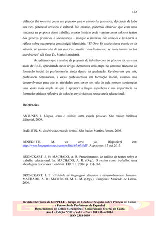 162
utilizado tão somente como um pretexto para o ensino da gramática, deixando de lado
seu rico potencial artístico e cultural. No entanto, podemos observar que com uma
mudança na proposta desse trabalho, o texto literário pode – assim como todos os textos
dos gêneros primários e secundários – instigar o interesse do/ aluno/a e levá-lo/la a
refletir sobre sua própria constituição identitária: “El Otro Yo usaba cierta poesía en la
mirada, se enamoraba de las actrices, mentía cautelosamente, se emocionaba en los
atardeceres” (El Otro Yo, Mario Benedetti).
Acreditamos que a análise da proposta de trabalho com os gêneros textuais nas
aulas de E/LE, apresentada neste artigo, demonstra uma etapa no contínuo trabalho de
formação inicial de professores/as ainda dentro na graduação. Revelou-nos que nós,
professoras formadoras, e os/as professores/as em formação inicial, estamos nos
desenvolvendo para que as atividades com textos em sala de aula possam contemplar
uma visão mais ampla do que é aprender a língua espanhola e sua importância na
formação crítica e reflexiva de todos/as envolvidos/as nessa tarefa educacional.

Referências

ANTUNES, I. Língua, texto e ensino: outra escola possível. São Paulo: Parábola
Editorial, 2009.

BAKHTIN, M. Estética da criação verbal. São Paulo: Martins Fontes, 2003.

BENEDETTI,
M.
El
otro
yo.
Disponível
http://www.loscuentos.net/cuentos/link/67/67/full/. Acesso em: 17 out 2013.

em:

BRONCKART, J. P.; MACHADO, A. R. Procedimentos de análise de textos sobre o
trabalho educacional. In: MACHADO, A. R. (Org.). O ensino como trabalho: uma
abordagem discursiva. Londrina: EDUEL, 2004. p. 131-163.

BRONCKART, J. P. Atividade de linguagem, discurso e desenvolvimento humano.
MACHADO, A. R.; MATENCIO, M. L. M. (Orgs.). Campinas: Mercado de Letras,
2006.

Revista Eletrônica do GEPPELE – Grupo de Estudos e Pesquisa sobre Práticas de Ensino
e Formação de Professores de Espanhol
Departamento de Letras Estrangeiras - Universidade Federal do Ceará
Ano I – Edição Nº 02 – Vol. I – Nov./ 2013 Maio/2014.
ISSN 2318-0099

 