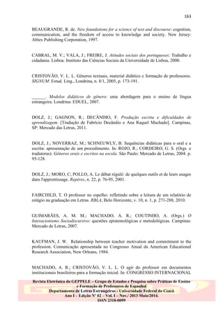 163
BEAUGRANDE, R. de. New foundations for a science of text and discourse: cognition,
communication, and the freedom of access to knowledge and society. New Jersey:
Ablex Publishing Corporation, 1997.

CABRAL, M. V.; VALA, J.; FREIRE, J. Atitudes sociais dos portugueses: Trabalho e
cidadania. Lisboa: Instituto das Ciências Sociais da Universidade de Lisboa, 2000.

CRISTOVÃO, V. L. L. Gêneros textuais, material didático e formação de professores.
SIGNUM: Estud. Ling., Londrina, n. 8/1, 2005, p. 173-191.

______. Modelos didáticos de gênero: uma abordagem para o ensino de língua
estrangeira. Londrina: EDUEL, 2007.

DOLZ, J.; GAGNON, R.; DECÂNDIO, F. Produção escrita e dificuldades de
aprendizagem. [Tradução de Fabrício Decândio e Ana Raquel Machado]. Campinas,
SP: Mercado das Letras, 2011.

DOLZ, J.; NOVERRAZ, M.; SCHNEUWLY, B. Sequências didáticas para o oral e a
escrita: apresentação de um procedimento. In: ROJO, R.; CORDEIRO, G. S. (Orgs. e
tradutoras). Gêneros orais e escritos na escola. São Paulo: Mercado de Letras, 2004. p.
95-128.

DOLZ, J.; MORO, C; POLLO, A. Le débat régulé: de quelques outils et de leurs usages
dans l'apprentissage. Repères, n. 22, p. 76-95, 2001.

FAIRCHILD, T. O professor no espelho: refletindo sobre a leitura de um relatório de
estágio na graduação em Letras. RBLA, Belo Horizonte, v. 10, n. 1, p. 271-288, 2010.

GUIMARÃES, A. M. M.; MACHADO, A. R.; COUTINHO, A. (Orgs.) O
Interacionismo Sociodiscursivo: questões epistemológicas e metodológicas. Campinas:
Mercado de Letras, 2007.

KAUFMAN, J. W. Relationship between teacher motivation and commitment to the
profession. Comunicação apresentada no Congresso Anual da American Educational
Research Association, New Orleans, 1984.

MACHADO, A. R.; CRISTOVÃO, V. L. L. O agir do professor em documentos
institucionais brasileiros para a formação inicial. In: CONGRESSO INTERNACIONAL
Revista Eletrônica do GEPPELE – Grupo de Estudos e Pesquisa sobre Práticas de Ensino
e Formação de Professores de Espanhol
Departamento de Letras Estrangeiras - Universidade Federal do Ceará
Ano I – Edição Nº 02 – Vol. I – Nov./ 2013 Maio/2014.
ISSN 2318-0099

 