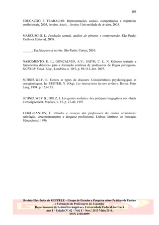 164
EDUCAÇÃO E TRABALHO: Representações sociais, competências e trajetórias
profissionais, 2005, Aveiro. Anais... Aveiro: Universidade de Aveiro, 2005.

MARCUSCHI, L. Produção textual, análise de gêneros e compreensão. São Paulo:
Parábola Editorial, 2008.

______. Da fala para a escrita. São Paulo: Cortez, 2010.

NASCIMENTO, E. L.; GONÇALVES, A.V.; SAITO, C. L. N. Gêneros textuais e
ferramentas didáticas para a formação contínua de professores de língua portuguesa.
SIGNUM: Estud. Ling., Londrina, n. 10/2, p. 89-112, dez. 2007.

SCHNEUWLY, B. Genres et types de discours: Considérations psychologiques et
ontogénétiques. In: REUTER, Y. (Org). Les interactions lecture écriture. Berna: Peter
Lang, 1994. p. 155-173.

SCHNEUWLY B.; DOLZ, J. Les genres scolaires: des pratiques langagières aux objets
d‟enseignement. Repères, n. 15, p. 27-40, 1997.

TRIGO-SANTOS, F. Atitudes e crenças dos professores do ensino secundário:
satisfação, descontentamento e desgaste profissional. Lisboa: Instituto de Inovação
Educacional, 1996.

Revista Eletrônica do GEPPELE – Grupo de Estudos e Pesquisa sobre Práticas de Ensino
e Formação de Professores de Espanhol
Departamento de Letras Estrangeiras - Universidade Federal do Ceará
Ano I – Edição Nº 02 – Vol. I – Nov./ 2013 Maio/2014.
ISSN 2318-0099

 