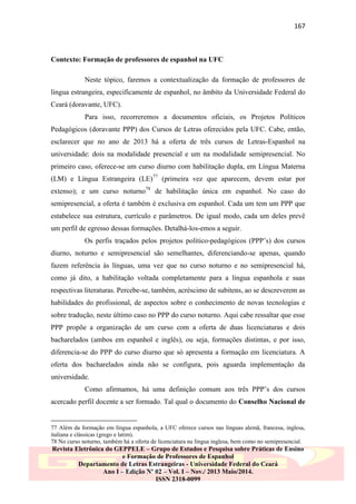 167

Contexto: Formação de professores de espanhol na UFC
Neste tópico, faremos a contextualização da formação de professores de
língua estrangeira, especificamente de espanhol, no âmbito da Universidade Federal do
Ceará (doravante, UFC).
Para isso, recorreremos a documentos oficiais, os Projetos Políticos
Pedagógicos (doravante PPP) dos Cursos de Letras oferecidos pela UFC. Cabe, então,
esclarecer que no ano de 2013 há a oferta de três cursos de Letras-Espanhol na
universidade: dois na modalidade presencial e um na modalidade semipresencial. No
primeiro caso, oferece-se um curso diurno com habilitação dupla, em Língua Materna
(LM) e Língua Estrangeira (LE)77 (primeira vez que aparecem, devem estar por
extenso); e um curso noturno78 de habilitação única em espanhol. No caso do
semipresencial, a oferta é também é exclusiva em espanhol. Cada um tem um PPP que
estabelece sua estrutura, currículo e parâmetros. De igual modo, cada um deles prevê
um perfil de egresso dessas formações. Detalhá-los-emos a seguir.
Os perfis traçados pelos projetos político-pedagógicos (PPP‟s) dos cursos
diurno, noturno e semipresencial são semelhantes, diferenciando-se apenas, quando
fazem referência às línguas, uma vez que no curso noturno e no semipresencial há,
como já dito, a habilitação voltada completamente para a língua espanhola e suas
respectivas literaturas. Percebe-se, também, acréscimo de subitens, ao se descreverem as
habilidades do profissional, de aspectos sobre o conhecimento de novas tecnologias e
sobre tradução, neste último caso no PPP do curso noturno. Aqui cabe ressaltar que esse
PPP propõe a organização de um curso com a oferta de duas licenciaturas e dois
bacharelados (ambos em espanhol e inglês), ou seja, formações distintas, e por isso,
diferencia-se do PPP do curso diurno que só apresenta a formação em licenciatura. A
oferta dos bacharelados ainda não se configura, pois aguarda implementação da
universidade.
Como afirmamos, há uma definição comum aos três PPP‟s dos cursos
acercado perfil docente a ser formado. Tal qual o documento do Conselho Nacional de

77 Além da formação em língua espanhola, a UFC oferece cursos nas línguas alemã, francesa, inglesa,
italiana e clássicas (grego e latim).
78 No curso noturno, também há a oferta de licenciatura na língua inglesa, bem como no semipresencial.

Revista Eletrônica do GEPPELE – Grupo de Estudos e Pesquisa sobre Práticas de Ensino
e Formação de Professores de Espanhol
Departamento de Letras Estrangeiras - Universidade Federal do Ceará
Ano I – Edição Nº 02 – Vol. I – Nov./ 2013 Maio/2014.
ISSN 2318-0099

 
