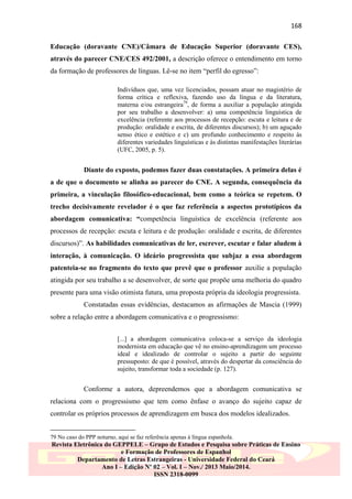 168
Educação (doravante CNE)/Câmara de Educação Superior (doravante CES),
através do parecer CNE/CES 492/2001, a descrição oferece o entendimento em torno
da formação de professores de línguas. Lê-se no item “perfil do egresso”:
Indivíduos que, uma vez licenciados, possam atuar no magistério de
forma crítica e reflexiva, fazendo uso da língua e da literatura,
materna e/ou estrangeira79, de forma a auxiliar a população atingida
por seu trabalho a desenvolver: a) uma competência linguística de
excelência (referente aos processos de recepção: escuta e leitura e de
produção: oralidade e escrita, de diferentes discursos); b) um aguçado
senso ético e estético e c) um profundo conhecimento e respeito às
diferentes variedades linguísticas e às distintas manifestações literárias
(UFC, 2005, p. 5).

Diante do exposto, podemos fazer duas constatações. A primeira delas é
a de que o documento se alinha ao parecer do CNE. A segunda, consequência da
primeira, a vinculação filosófico-educacional, bem como a teórica se repetem. O
trecho decisivamente revelador é o que faz referência a aspectos prototípicos da
abordagem comunicativa: “competência linguística de excelência (referente aos
processos de recepção: escuta e leitura e de produção: oralidade e escrita, de diferentes
discursos)”. As habilidades comunicativas de ler, escrever, escutar e falar aludem à
interação, à comunicação. O ideário progressista que subjaz a essa abordagem
patenteia-se no fragmento do texto que prevê que o professor auxilie a população
atingida por seu trabalho a se desenvolver, de sorte que propõe uma melhoria do quadro
presente para uma visão otimista futura, uma proposta própria da ideologia progressista.
Constatadas essas evidências, destacamos as afirmações de Mascia (1999)
sobre a relação entre a abordagem comunicativa e o progressismo:
[...] a abordagem comunicativa coloca-se a serviço da ideologia
modernista em educação que vê no ensino-aprendizagem um processo
ideal e idealizado de controlar o sujeito a partir do seguinte
pressuposto: de que é possível, através do despertar da consciência do
sujeito, transformar toda a sociedade (p. 127).

Conforme a autora, depreendemos que a abordagem comunicativa se
relaciona com o progressismo que tem como ênfase o avanço do sujeito capaz de
controlar os próprios processos de aprendizagem em busca dos modelos idealizados.
79 No caso do PPP noturno, aqui se faz referência apenas à língua espanhola.

Revista Eletrônica do GEPPELE – Grupo de Estudos e Pesquisa sobre Práticas de Ensino
e Formação de Professores de Espanhol
Departamento de Letras Estrangeiras - Universidade Federal do Ceará
Ano I – Edição Nº 02 – Vol. I – Nov./ 2013 Maio/2014.
ISSN 2318-0099

 