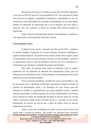 169
Dessa forma, em síntese, ao vincular-se a essas bases filosóficas, depreendese do texto do PPP dos cursos de Letras-Espanhol da UFC uma concepção de língua
como meio para se adquirir a competência comunicativa, contemplando, por sua vez,
um professor como intermediário da construção da aprendizagem de um aluno-agente,
produtor do significado da comunicação que se dá na interação, não mais sujeito a
estímulos, mas sim, conforme os dizeres de Almeida Filho (2010), produtor de
significações.
Finda a etapa de contextualização proposta, encaminharemos o trabalho no
item seguinte para a contextualização teórica que o norteia.

Contextualização teórica
O objeto de nosso estudo – formação de professores de E/LE – compõe-se
de maneira complexa, carregando em seu bojo elementos discursivos, ideológicos e
cognitivo-representacionais. Do primeiro nível, emerge o ideário sobre o qual se erigem
as representações sociais em torno do objeto. Ou seja, no tecido ideológico, subjacente
às compreensões feitas ao redor da formação de docentes de E/LE, encontramos os
entendimentos que subsidiam a construção de próprias representações.
Para efeitos de descrição deste estudo em particular, como já exposto,
igualmente, não nos deteremos na dimensão das representações sociais, para nos
debruçarmos mais detidamente sobre o tecido ideológico dos entendimentos feitos pelos
professores em torno do objeto estudado.
Nessa construção articulatória, consideramos serem a universidade e a sala
de aula espaços para a reprodução, confirmação, legitimação, produção ou desafio da
estrutura de representações sociais e de ideologias. Por essa mesma razão, são
ambientes de conflitos e questionamentos, que geram problemas sociais e questões
políticas, necessitando, em última instância, de um olhar multidisciplinar. De tal forma
que as propostas de análise da manifestação ideológica no discurso feitas por van Dijk
(1980 e posteriores) podem auxiliar de forma decisiva a construção de um melhor
entendimento do universo da sala de aula, a partir da análise crítica do discurso
produzido por seus atores.
Assim, a partir das considerações do autor, ser-nos-á possível fazer uma
relação entre a estrutura do discurso, cuja escolha é do indivíduo (numa concepção
Revista Eletrônica do GEPPELE – Grupo de Estudos e Pesquisa sobre Práticas de Ensino
e Formação de Professores de Espanhol
Departamento de Letras Estrangeiras - Universidade Federal do Ceará
Ano I – Edição Nº 02 – Vol. I – Nov./ 2013 Maio/2014.
ISSN 2318-0099

 