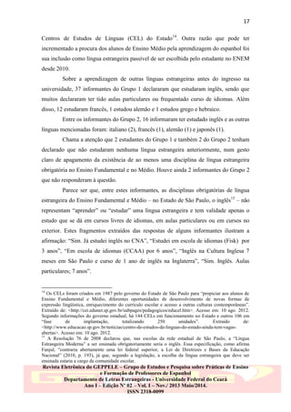 17
Centros de Estudos de Línguas (CEL) do Estado14. Outra razão que pode ter
incrementado a procura dos alunos de Ensino Médio pela aprendizagem do espanhol foi
sua inclusão como língua estrangeira passível de ser escolhida pelo estudante no ENEM
desde 2010.
Sobre a aprendizagem de outras línguas estrangeiras antes do ingresso na
universidade, 37 informantes do Grupo 1 declararam que estudaram inglês, sendo que
muitos declararam ter tido aulas particulares ou frequentado curso de idiomas. Além
disso, 12 estudaram francês, 1 estudou alemão e 1 estudou grego e hebraico.
Entre os informantes do Grupo 2, 16 informaram ter estudado inglês e as outras
línguas mencionadas foram: italiano (2), francês (1), alemão (1) e japonês (1).
Chama a atenção que 2 estudantes do Grupo 1 e também 2 do Grupo 2 tenham
declarado que não estudaram nenhuma língua estrangeira anteriormente, num gesto
claro de apagamento da existência de ao menos uma disciplina de língua estrangeira
obrigatória no Ensino Fundamental e no Médio. Houve ainda 2 informantes do Grupo 2
que não responderam à questão.
Parece ser que, entre estes informantes, as disciplinas obrigatórias de língua
estrangeira do Ensino Fundamental e Médio – no Estado de São Paulo, o inglês15 – não
representam “aprender” ou “estudar” uma língua estrangeira e tem validade apenas o
estudo que se dá em cursos livres de idiomas, em aulas particulares ou em cursos no
exterior. Estes fragmentos extraídos das respostas de alguns informantes ilustram a
afirmação: “Sim. Já estudei inglês no CNA”, “Estudei em escola de idiomas (Fisk) por
3 anos”, “Em escola de idiomas (CCAA) por 6 anos”, “Inglês na Cultura Inglesa 7
meses em São Paulo e curso de 1 ano de inglês na Inglaterra”, “Sim. Inglês. Aulas
particulares; 7 anos”.

14

Os CELs foram criados em 1987 pelo governo do Estado de São Paulo para “propiciar aos alunos de
Ensino Fundamental e Médio, diferentes oportunidades de desenvolvimento de novas formas de
expressão lingüística, enriquecimento do currículo escolar e acesso a outras culturas contemporâneas”.
Extraído de: <http://cei.edunet.sp.gov.br/subpages/pedagogicos/educel.htm>. Acesso em: 10 ago. 2012.
Segundo informações do governo estadual, há 144 CELs em funcionamento no Estado e outros 106 em
“fase
de
implantação,
totalizando
250
unidades”.
Extraído
de:
<http://www.educacao.sp.gov.br/noticias/centro-de-estudos-de-linguas-do-estado-ainda-tem-vagasabertas>. Acesso em: 10 ago. 2012.
15
A Resolução 76 de 2008 declarou que, nas escolas da rede estadual de São Paulo, a “Língua
Estrangeira Moderna” a ser ensinada obrigatoriamente seria o inglês. Essa especificação, como afirma
Fanjul, “contraria abertamente uma lei federal superior, a Lei de Diretrizes e Bases da Educação
Nacional” (2010, p. 193), já que, segundo a legislação, a escolha da língua estrangeira que deve ser
ensinada estaria a cargo da comunidade escolar.

Revista Eletrônica do GEPPELE – Grupo de Estudos e Pesquisa sobre Práticas de Ensino
e Formação de Professores de Espanhol
Departamento de Letras Estrangeiras - Universidade Federal do Ceará
Ano I – Edição Nº 02 – Vol. I – Nov./ 2013 Maio/2014.
ISSN 2318-0099

 