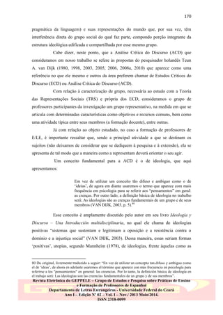 170
pragmática da linguagem) e suas representações do mundo que, por sua vez, têm
interferência direta do grupo social do qual faz parte, compondo porção integrante da
estrutura ideológica edificada e compartilhada por esse mesmo grupo.
Cabe dizer, neste ponto, que a Análise Crítica do Discurso (ACD) que
consideramos em nosso trabalho se refere às propostas do pesquisador holandês Teun
A. van Dijk (1980, 1998, 2003, 2005, 2006, 2008a, 2010) que aparece como uma
referência no que ele mesmo e outros da área preferem chamar de Estudos Críticos do
Discurso (ECD) ou Análise Crítica do Discurso (ACD).
Com relação à caracterização de grupo, necessária ao estudo com a Teoria
das Representações Sociais (TRS) e própria dos ECD, consideramos o grupo de
professores participantes da investigação um grupo representativo, na medida em que se
articula com determinadas características como objetivos e recursos comuns, bem como
uma atividade típica entre seus membros (a formação docente), entre outras.
Já com relação ao objeto estudado, no caso a formação de professores de
E/LE, é importante ressaltar que, sendo a principal atividade a que se destinam os
sujeitos (não deixamos de considerar que se dediquem à pesquisa e à extensão), ela se
apresenta de tal modo que a maneira como a representam deverá orientar o seu agir.
Um conceito fundamental para a ACD é o de ideologia, que aqui
apresentamos:
Em vez de utilizar um conceito tão difuso e ambíguo como o de
„ideias‟, de agora em diante usaremos o termo que aparece com mais
frequência em psicologia para se referir aos “pensamentos” em geral:
as crenças. Por outro lado, a definição básica de ideologia no trabalho
será: As ideologias são as crenças fundamentais de um grupo e de seus
membros (VAN DIJK, 2003, p. 5).80

Esse conceito é amplamente discutido pelo autor em seu livro Ideología y
Discurso – Una Introducción multidisciplinaria, no qual ele chama de ideologias
positivas “sistemas que sustentam e legitimam a oposição e a resistência contra o
domínio e a injustiça social” (VAN DIJK, 2003). Dessa maneira, essas seriam formas
„positivas‟, utopias, segundo Mannheim (1978), de ideologias, frente àquelas como as

80 Do original, livremente traduzido a seguir: “En vez de utilizar un concepto tan difuso y ambiguo como
el de „ideas‟, de ahora en adelante usaremos el término que aparece con más frecuencia en psicología para
referirse a los "pensamientos" en general: las creencias. Por lo tanto, la definición básica de ideología en
el trabajo será: Las ideologías son las creencias fundamentales de un grupo y de sus membros”.

Revista Eletrônica do GEPPELE – Grupo de Estudos e Pesquisa sobre Práticas de Ensino
e Formação de Professores de Espanhol
Departamento de Letras Estrangeiras - Universidade Federal do Ceará
Ano I – Edição Nº 02 – Vol. I – Nov./ 2013 Maio/2014.
ISSN 2318-0099

 