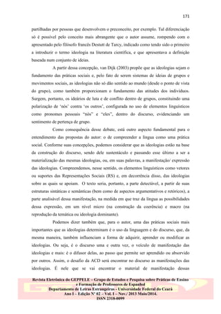 171
partilhadas por pessoas que desenvolvem o preconceito, por exemplo. Tal diferenciação
só é possível pelo conceito mais abrangente que o autor assume, rompendo com o
apresentado pelo filósofo francês Destutt de Tarcy, indicado como tendo sido o primeiro
a introduzir o termo ideologia na literatura científica, e que apresentava a definição
baseada num conjunto de ideias.
A partir dessa concepção, van Dijk (2003) propõe que as ideologias sejam o
fundamento das práticas sociais e, pelo fato de serem sistemas de ideias de grupos e
movimentos sociais, as ideologias não só dão sentido ao mundo (desde o ponto de vista
do grupo), como também proporcionam o fundamento das atitudes dos indivíduos.
Surgem, portanto, os ideários de luta e de conflito dentro de grupos, constituindo uma
polarização de „nós‟ contra „os outros‟, configurada no uso de elementos linguísticos
como pronomes pessoais “nós” e “eles”, dentro do discurso, evidenciando um
sentimento de pertença de grupo.
Como consequência desse debate, está outro aspecto fundamental para o
entendimento das propostas do autor: o de compreender a língua como uma prática
social. Conforme suas concepções, podemos considerar que as ideologias estão na base
da construção do discurso, sendo dele sustentáculo e passando esse último a ser a
materialização das mesmas ideologias, ou, em suas palavras, a manifestação/ expressão
das ideologias. Compreendemos, nesse sentido, os elementos linguísticos como vetores
ou suportes das Representações Sociais (RS) e, em decorrência disso, das ideologias
sobre as quais se apoiam. O texto seria, portanto, a parte detectável, a partir de suas
estruturas sintáticas e semânticas (bem como de aspectos argumentativos e retóricos), a
parte analisável dessa manifestação, na medida em que traz da língua as possibilidades
dessa expressão, em um nível micro (na construção da coerência) e macro (na
reprodução da temática ou ideologia dominante).
Podemos dizer também que, para o autor, uma das práticas sociais mais
importantes que as ideologias determinam é o uso da linguagem e do discurso, que, da
mesma maneira, também influenciam a forma de adquirir, aprender ou modificar as
ideologias. Ou seja, é o discurso uma e outra vez, o veículo de manifestação das
ideologias e mais: é o difusor delas, ao passo que permite ser aprendido ou absorvido
por outros. Assim, o desafio da ACD será encontrar no discurso as manifestações das
ideologias. É nele que se vai encontrar o material de manifestação dessas
Revista Eletrônica do GEPPELE – Grupo de Estudos e Pesquisa sobre Práticas de Ensino
e Formação de Professores de Espanhol
Departamento de Letras Estrangeiras - Universidade Federal do Ceará
Ano I – Edição Nº 02 – Vol. I – Nov./ 2013 Maio/2014.
ISSN 2318-0099

 
