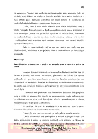 174
os „rastros‟, as „marcas‟ das ideologias que fundamentam esses discursos. Entre os
níveis há o morfológico e o semântico. Segundo o próprio autor, o nível semântico é o
mais afetado pelas ideologias, permitindo um maior número de ocorrências da
manipulação do indivíduo sobre os elementos linguísticos.
Assim, como é nosso intuito verificar essas marcas no discurso sobre o
objeto „formação dos professores de E/LE‟, procedemos, uma análise articulando o
nível morfológico (léxico) e as questões de significado do discurso (tema). Utilizamos
no nível morfológico as palavras suscitadas no discurso, mas, conforme prevê o autor,
“combinando-as” com os demais níveis, no caso o semântico, para que seu conteúdo
seja totalmente revelado.
Feita a contextualização teórica que nos norteia no estudo que ora
desenvolvemos, passaremos a, no próximo item, a uma descrição da metodologia
empregada.
Metodologia
Procedimentos, instrumentos e técnicas da pesquisa para a geração e coleta de
dados
Antes de descrevermos as categorias de análise, deveremos explicar que, no
tocante à obtenção dos dados, inicialmente, procedemos ao convite dos sujeitos
colaboradores. Nessa fase, consideramos os aspectos descritos anteriormente, para
compreensão de constituição de grupo. Foi importante, portanto, contar com um grupo
de sujeitos que estivessem dispostos a participar dos três processos constantes da nossa
metodologia:
1. responder um questionário com informações pessoais e com perguntas
sobre o objeto em estudo, a fim também de que pudéssemos coletar dados que nos
permitissem traçar um breve perfil dos sujeitos, além de contrastá-los com os obtidos
nas demais etapas da pesquisa, validando-os;
2. participar do teste de associação livre de palavras, posteriormente,
elencando suas escolhas lexicais em ordem de relevância e
3. conceder uma entrevista gravada em áudio sobre o tema da pesquisa.
Após a aquiescência dos participantes e passada a geração e coleta dos
dados, procedemos à análise da amostra constituída pela aplicação da técnica de
Revista Eletrônica do GEPPELE – Grupo de Estudos e Pesquisa sobre Práticas de Ensino
e Formação de Professores de Espanhol
Departamento de Letras Estrangeiras - Universidade Federal do Ceará
Ano I – Edição Nº 02 – Vol. I – Nov./ 2013 Maio/2014.
ISSN 2318-0099

 