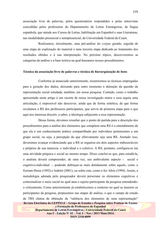 175
associação livre de palavras, pelos questionários respondidos e pelas entrevistas
concedidas pelos professores do Departamento de Letras Estrangeiras, de língua
espanhola, que atende aos Cursos de Letras, habilitação em Espanhol e suas Literaturas,
nas modalidades presencial e semipresencial, da Universidade Federal do Ceará.
Realizamos, inicialmente, uma pré-análise do corpus gerado, seguida de
uma etapa de exploração do material e uma terceira etapa dedicada ao tratamento dos
resultados obtidos e à sua interpretação. No próximo tópico, descreveremos as
categorias de análise e a base teórica na qual baseamos nossos procedimentos.

Técnica da associação livre de palavras e técnica de hierarquização de itens
Conforme já anunciado anteriormente, resumiremos as técnicas empregadas
para a geração dos dados, deixando para outro momento a detenção da questão da
representação social estudada, também, em nossa pesquisa. Contudo, como o trabalho
apresentado neste artigo é um recorte de nossa investigação maior e essa seguiu uma
articulação, é impossível não descrever, ainda que de forma sintética, de que forma
revelamos a RS dos professores participantes, que serviu de primeira etapa para o que
aqui nos interessa discutir, a saber, a ideologia subjacente a essa representação.
Dessa forma, devemos ressaltar que o ponto de partida para a descrição dos
procedimentos para a análise dos elementos que compõem uma RS é o entendimento de
que ela é um conhecimento prático compartilhado por indivíduos pertencentes a um
grupo social, ou seja, a percepção do que efetivamente seja uma RS. Anotado isso,
deveremos avançar evidenciando que a RS se organiza em dois aspectos indissociáveis
e próprios de sua natureza: o individual e o coletivo. A RS, portanto, configura-se em
uma atividade psíquica e social ao mesmo tempo. Disso conclui-se que, para estudá-la,
o analista deverá compreender, de uma vez, seu ambivalente aspecto -

social e

cognitivo-individual –, podendo debruçar-se mais detidamente sobre aquele, como o
fizeram Doise (1992) e Jodelet (2001), ou sobre este, como o fez Abric (1994). Assim, a
metodologia adotada pelo pesquisador deverá perscrutar os elementos cognitivos e
contextualizar o meio social no qual atua o sujeito participante da pesquisa entendendoo criticamente. Como anteriormente já estabelecemos o contexto no qual se inserem os
participantes da pesquisa, propusemos nas etapas de análise, o que o campo de estudo
da TRS chama de obtenção da “saliência dos elementos de uma representação”
Revista Eletrônica do GEPPELE – Grupo de Estudos e Pesquisa sobre Práticas de Ensino
e Formação de Professores de Espanhol
Departamento de Letras Estrangeiras - Universidade Federal do Ceará
Ano I – Edição Nº 02 – Vol. I – Nov./ 2013 Maio/2014.
ISSN 2318-0099

 