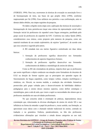176
(VERGES, 1994). Para isso, recorremos às técnicas de evocação ou associação livre e
de hierarquização de itens, nas bases do que propõe Abric (1994), conforme
reapresentado por Sá (1996). Essa saliência nos permitiu a sua confrontação, ante os
demais dados obtidos, nas etapas seguintes da pesquisa.
Os dados coligidos nesta etapa com a aplicação das técnicas de associação e
hierarquização de itens permitiu-nos traçar uma síntese da representação social sobre
formação inicial de professores de espanhol como língua estrangeira, partilhada pelo
grupo social de professores de espanhol da UFC. Conforme nos indica Spink (2002),
consideraremos essa síntese, como proposto pela natureza da pesquisa, como um
material resultante de um estudo exploratório, de sujeitos “genéricos”, de acordo com
que esse conceito é sugerido pela autora.
A RS estudada tem seu núcleo figurativo centralizado em duas ideias
básicas:
1. formação de professores

significa desenvolver nos

formandos

conhecimentos de aspectos linguísticos formais;
2. formação de professores

significa desenvolver nos

formandos

conhecimentos de didática e metodologia de ensino do idioma.
Como as RS são orientadoras de práticas, importa dizer que os professores
que assim significam o objeto conduzem sua atuação como formadores de docentes de
E/LE na direção de formar sujeitos que se preocupem em aprender regras de
funcionamento da língua espanhola, como tempos verbais, relações morfológicas e
sintáticas, etc. Haverá, na mesma medida, a condução das atividades formativas
promovidas pelo grupo voltadas para o desenvolvimento de habilidades didáticopedagógicas para o ensino desses mesmos aspectos, como definir estratégias e
metodologias, para a sala de aula, que visem a suprir as necessidades dos alunos que os
professores atenderão em suas atividades profissionais.
No que concerne ainda à orientação de práticas, depreendemos dessa
constatação que, relacionadas às diversas abordagens de ensino do século XX e sua
influência na forma de entender o papel do professor e, nesse sentido, sua formação, se
aproximam essas ideias com o chamado método tradicional de ensino, centrado na
tradução e na gramática. Embora, paradoxalmente, na fala dos professores
evidenciemos afirmações que vinculem o estudo dessas categorias ao uso real,
Revista Eletrônica do GEPPELE – Grupo de Estudos e Pesquisa sobre Práticas de Ensino
e Formação de Professores de Espanhol
Departamento de Letras Estrangeiras - Universidade Federal do Ceará
Ano I – Edição Nº 02 – Vol. I – Nov./ 2013 Maio/2014.
ISSN 2318-0099

 