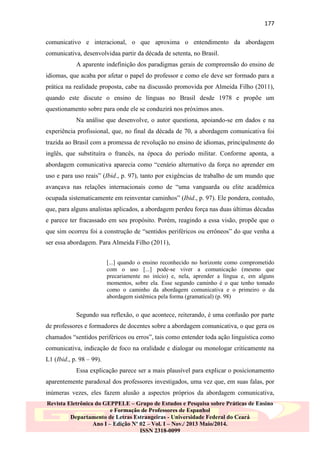 177
comunicativo e interacional, o que aproxima o entendimento da abordagem
comunicativa, desenvolvidaa partir da década de setenta, no Brasil.
A aparente indefinição dos paradigmas gerais de compreensão do ensino de
idiomas, que acaba por afetar o papel do professor e como ele deve ser formado para a
prática na realidade proposta, cabe na discussão promovida por Almeida Filho (2011),
quando este discute o ensino de línguas no Brasil desde 1978 e propõe um
questionamento sobre para onde ele se conduzirá nos próximos anos.
Na análise que desenvolve, o autor questiona, apoiando-se em dados e na
experiência profissional, que, no final da década de 70, a abordagem comunicativa foi
trazida ao Brasil com a promessa de revolução no ensino de idiomas, principalmente do
inglês, que substituíra o francês, na época do período militar. Conforme aponta, a
abordagem comunicativa aparecia como “cenário alternativo da força no aprender em
uso e para uso reais” (Ibid., p. 97), tanto por exigências de trabalho de um mundo que
avançava nas relações internacionais como de “uma vanguarda ou elite acadêmica
ocupada sistematicamente em reinventar caminhos” (Ibid., p. 97). Ele pondera, contudo,
que, para alguns analistas aplicados, a abordagem perdeu força nas duas últimas décadas
e parece ter fracassado em seu propósito. Porém, reagindo a essa visão, propõe que o
que sim ocorreu foi a construção de “sentidos periféricos ou errôneos” do que venha a
ser essa abordagem. Para Almeida Filho (2011),
[...] quando o ensino reconhecido no horizonte como comprometido
com o uso [...] pode-se viver a comunicação (mesmo que
precariamente no início) e, nela, aprender a língua e, em alguns
momentos, sobre ela. Esse segundo caminho é o que tenho tomado
como o caminho da abordagem comunicativa e o primeiro o da
abordagem sistêmica pela forma (gramatical) (p. 98)

Segundo sua reflexão, o que acontece, reiterando, é uma confusão por parte
de professores e formadores de docentes sobre a abordagem comunicativa, o que gera os
chamados “sentidos periféricos ou erros”, tais como entender toda ação linguística como
comunicativa, indicação de foco na oralidade e dialogar ou monologar criticamente na
L1 (Ibid., p. 98 – 99).
Essa explicação parece ser a mais plausível para explicar o posicionamento
aparentemente paradoxal dos professores investigados, uma vez que, em suas falas, por
inúmeras vezes, eles fazem alusão a aspectos próprios da abordagem comunicativa,
Revista Eletrônica do GEPPELE – Grupo de Estudos e Pesquisa sobre Práticas de Ensino
e Formação de Professores de Espanhol
Departamento de Letras Estrangeiras - Universidade Federal do Ceará
Ano I – Edição Nº 02 – Vol. I – Nov./ 2013 Maio/2014.
ISSN 2318-0099

 