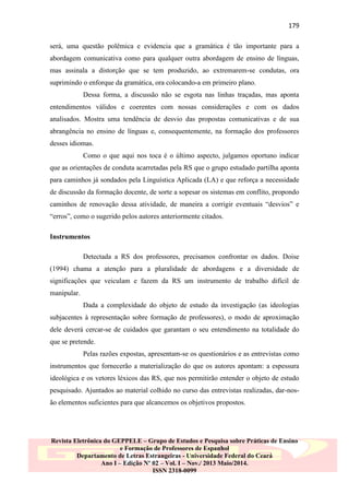 179
será, uma questão polêmica e evidencia que a gramática é tão importante para a
abordagem comunicativa como para qualquer outra abordagem de ensino de línguas,
mas assinala a distorção que se tem produzido, ao extremarem-se condutas, ora
suprimindo o enforque da gramática, ora colocando-a em primeiro plano.
Dessa forma, a discussão não se esgota nas linhas traçadas, mas aponta
entendimentos válidos e coerentes com nossas considerações e com os dados
analisados. Mostra uma tendência de desvio das propostas comunicativas e de sua
abrangência no ensino de línguas e, consequentemente, na formação dos professores
desses idiomas.
Como o que aqui nos toca é o último aspecto, julgamos oportuno indicar
que as orientações de conduta acarretadas pela RS que o grupo estudado partilha aponta
para caminhos já sondados pela Linguística Aplicada (LA) e que reforça a necessidade
de discussão da formação docente, de sorte a sopesar os sistemas em conflito, propondo
caminhos de renovação dessa atividade, de maneira a corrigir eventuais “desvios” e
“erros”, como o sugerido pelos autores anteriormente citados.
Instrumentos
Detectada a RS dos professores, precisamos confrontar os dados. Doise
(1994) chama a atenção para a pluralidade de abordagens e a diversidade de
significações que veiculam e fazem da RS um instrumento de trabalho difícil de
manipular.
Dada a complexidade do objeto de estudo da investigação (as ideologias
subjacentes à representação sobre formação de professores), o modo de aproximação
dele deverá cercar-se de cuidados que garantam o seu entendimento na totalidade do
que se pretende.
Pelas razões expostas, apresentam-se os questionários e as entrevistas como
instrumentos que fornecerão a materialização do que os autores apontam: a espessura
ideológica e os vetores léxicos das RS, que nos permitirão entender o objeto de estudo
pesquisado. Ajuntados ao material colhido no curso das entrevistas realizadas, dar-nosão elementos suficientes para que alcancemos os objetivos propostos.

Revista Eletrônica do GEPPELE – Grupo de Estudos e Pesquisa sobre Práticas de Ensino
e Formação de Professores de Espanhol
Departamento de Letras Estrangeiras - Universidade Federal do Ceará
Ano I – Edição Nº 02 – Vol. I – Nov./ 2013 Maio/2014.
ISSN 2318-0099

 