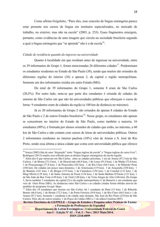 18
Como afirma Grigoletto, “Para eles, esse conceito de língua estrangeira parece
estar presente nos cursos de língua em institutos especializados, no mercado de
trabalho, no exterior, mas não na escola” (2003, p. 233). Esses fragmentos emergem,
portanto, como evidências de uma imagem que circula na sociedade brasileira segundo
a qual a língua estrangeira que “se aprende” não é a da escola16.

Cidade de residência quando do ingresso na universidade
Quanto à localidade em que residiam antes de ingressar na universidade, entre
os 39 informantes do Grupo 1, foram mencionadas 26 diferentes cidades 17. Predominam
os estudantes residentes no Estado de São Paulo (38), sendo que muitos são oriundos de
diferentes regiões do interior (36) e apenas 2, da capital e região metropolitana.
Somente um dos informantes residia em outro Estado (MG).
Do total de 39 informantes do Grupo 1, somente 8 eram de São Carlos
(20,5%). Por outro lado, nota-se que parte dos estudantes é oriunda de cidades do
entorno de São Carlos em que não há universidades públicas que ofereçam o curso de
letras: 9 estudantes eram de cidades da região (a 100 km de distância no máximo).
Já os 20 informantes do Grupo 2 são oriundos de apenas 8 cidades do Estado
de São Paulo e 2 de outros Estados brasileiros18. Nesse grupo, os estudantes não apenas
se concentram no interior do Estado de São Paulo, como também a maioria, 16
estudantes (80%), é formada por alunos oriundos de cidades que estão, no máximo, a 60
km de São Carlos e não contam com cursos de letras de universidades públicas. Outros
2 informantes residentes no interior paulista (10%) vêm de Araras e S. José do Rio
Preto, sendo essa última a única cidade que conta com universidade pública que oferece
16

Souza (2005) fala de uma “disjunção” entre “língua inglesa da escola” e “língua inglesa de curso livre”;
Rodrigues (2012) amplia essa reflexão para as demais línguas estrangeiras da escola regular.
17
Além dos 8 que moravam em São Carlos, entre as cidades próximas, 1 era de Araras (87,3 km de São
Carlos), 1 de Brotas (72,3 km), 1 de Descalvado (46,9 km), 1 de Leme (91,9 km), 1 de Matão (73,8 km),
1 de Pirassununga (77,4 km), 1 de Piracicaba (102 km), 1 de Rio Claro (64,5 km), 1 de Ribeirão Preto
(104 km). De cidades um pouco mais distantes, 1 de Americana (119 km), 1 de Araçatuba (330 km), 1
de Batatais (141 km), 1 de Birigui (319 km), 1 de Catanduva (156 km), 1 de Conchal (112 km), 1 de
Mogi Mirim (139 km), 1 de Santo Antonio de Posse (154 km), 1 de Santa Bárbara D‟Oeste (121 km), 1
de São João da Boa Vista (149 km), 1 de Tietê (148 km), 1 de Vista Alegre do Alto (146 km). Do Grupo
1, havia também 3 estudantes da capital (2) e da região metropolitana (1 de Barueri) e um estudante que
veio de Ouro Preto (MG). As distâncias entre São Carlos e as cidades citadas foram obtidas através do
medidor do programa Google Maps.
18
Além dos 10 estudantes que moram em São Carlos, há 1 estudante de Ibaté (15 km), 1 de Ribeirão
Bonito (46,8 km), 1 de Brotas (72,3 km), 1 de Porto Ferreira (59,8 km), 1 de Rio Claro (64,5 km) e 1 de
Araras (87,3 km). Somente 1 estudante é de cidade mais distante, São José do Rio Preto (210 km de São
Carlos). Dois são de outros estados: 1 de Poços de Caldas (MG) e 1 da aldeia Umutina (MT).

Revista Eletrônica do GEPPELE – Grupo de Estudos e Pesquisa sobre Práticas de Ensino
e Formação de Professores de Espanhol
Departamento de Letras Estrangeiras - Universidade Federal do Ceará
Ano I – Edição Nº 02 – Vol. I – Nov./ 2013 Maio/2014.
ISSN 2318-0099

 