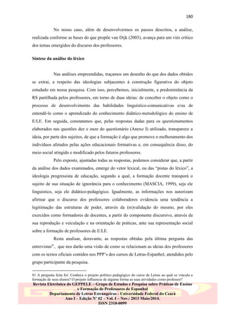 180
No nosso caso, além de desenvolvermos os passos descritos, a análise,
realizada conforme as bases do que propõe van Dijk (2003), avança para um viés crítico
dos temas emergidos do discurso dos professores.
Síntese da análise do léxico

Nas análises empreendidas, traçamos um desenho do que dos dados obtidos
se extrai, a respeito das ideologias subjacentes à construção figurativa do objeto
estudado em nossa pesquisa. Com isso, percebemos, inicialmente, a predominância da
RS partilhada pelos professores, em torno de duas ideias: de conceber o objeto como o
processo de desenvolvimento das habilidades linguístico-comunicativas e/ou de
entendê-lo como o aprendizado do conhecimento didático-metodológico do ensino de
E/LE. Em seguida, constatamos que, pelas respostas dadas para os questionamentos
elaborados nas questões dez e onze do questionário (Anexo I) utilizado, transparece a
ideia, por parte dos sujeitos, de que a formação é algo que promove o melhoramento dos
indivíduos afetados pelas ações educacionais formativas e, em consequência disso, do
meio social atingido e modificado pelos futuros professores.
Pelo exposto, ajuntadas todas as respostas, podemos considerar que, a partir
da análise dos dados examinados, emerge do vetor lexical, ou das “pistas do léxico”, a
ideologia progressista de educação, segundo a qual, a formação docente transporá o
sujeito de sua situação de ignorância para o conhecimento (MASCIA, 1999), seja ele
linguístico, seja ele didático-pedagógico. Igualmente, as informações nos autorizam
afirmar que o discurso dos professores colaboradores evidencia uma tendência a
legitimação das estruturas de poder, através da (re)validação do mesmo, por eles
exercidos como formadores de docentes, a partir do componente discursivo, através de
sua reprodução e veiculação e na orientação de práticas, ante sua representação social
sobre a formação de professores de E/LE.
Resta analisar, doravante, as respostas obtidas pela última pergunta das
entrevistas81, que nos darão uma visão de como se relacionam as ideias dos professores
com os textos oficiais contidos nos PPP‟s dos cursos de Letras-Espanhol, atendidos pelo
grupo participante da pesquisa.
81 A pergunta feita foi: Conhece o projeto político pedagógico do curso de Letras ao qual se vincula a
formação de seus alunos? O projeto influencia de alguma forma as suas atividades como professor?

Revista Eletrônica do GEPPELE – Grupo de Estudos e Pesquisa sobre Práticas de Ensino
e Formação de Professores de Espanhol
Departamento de Letras Estrangeiras - Universidade Federal do Ceará
Ano I – Edição Nº 02 – Vol. I – Nov./ 2013 Maio/2014.
ISSN 2318-0099

 