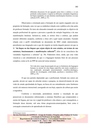 182
diferentes discursos); b) um aguçado senso ético e estético; e c) um
profundo conhecimento e respeito às diferentes variedades linguísticas
da língua espanhola, às suas distintas manifestações literárias e às suas
culturas (UFC, 2009, p. 27).

Observamos a orientação para a formação de um sujeito engajado com seu
propósito de formação, uma vez que se estabelece relação com o público-alvo das ações
do professor formado. Os itens são elencados tomando em consideração os objetivos de
atuação profissional do egresso e preveem a questão da variação linguística e de suas
manifestações literárias. Incluem-se, ainda, os termos ético e estético, que podem
assumir diferentes acepções, conforme a ótica sob a qual sejam encarados. Fazendo
relação com o perfil vislumbrando no documento do MEC citado anteriormente,
percebemos sua integração com o que diz respeito ao trecho daquele parecer em que se
lê: “da língua ou das línguas que sejam objeto de seus estudos, em termos de sua
estrutura, funcionamento e manifestações culturais84, além de ter consciência das
variedades linguísticas e culturais” (p. 30). Poderemos dizer, ainda, que essa visão
vincula-se a um entendimento de que é a linguagem humana fruto de um processo
complexo, como se lê, no PPP do curso de Letras noturno:
Tal visão deve surgir da percepção de que os fenômenos da linguagem
humana ou mesmo de uma língua específica são muito complexos e
sua explicação pressupõe posicionamento científico-ideológico,
método de investigação, criatividade, paciência e insistência (UFC,
2009, p. 25).

O que nos permite depreender que o profissional, formado nos cursos em
questão, deverá ser capaz de articular ensino e pesquisa, no desenvolvimento de uma
visão de estudo aprofundada da língua, na busca de seu entendimento como fenômeno
social e de natureza interacional, carregando em seu bojo, aspectos da cultura que assim
a engendrou.
Conforme o tencionado, pretendemos mostrar a vinculação do que
prescrevem os documentos referenciados a sistemas filosóficos que compreendem o
ensino de línguas, por sua vez o papel de professor e dos alunos e, por consequência, a
formação desse docente, sob uma ótima progressista-emancipadora, bem como à
concepção comunicativa do aprendizado de idiomas.

84 Destaques nossos.

Revista Eletrônica do GEPPELE – Grupo de Estudos e Pesquisa sobre Práticas de Ensino
e Formação de Professores de Espanhol
Departamento de Letras Estrangeiras - Universidade Federal do Ceará
Ano I – Edição Nº 02 – Vol. I – Nov./ 2013 Maio/2014.
ISSN 2318-0099

 