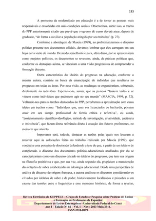 183
A promessa da modernidade em educação é a de tornar as pessoas mais
responsáveis e envolvidas em suas condições sociais. Observemos, sobre isso, o trecho
do PPP anteriormente citado que prevê que o egresso do curso deverá atuar, depois de
graduado, “de forma a auxiliar a população atingida por seu trabalho” (p. 27).
Conforme a abordagem de Mascia (1999), ao problematizarmos o discurso
político presente nos documentos oficiais, devemos lembrar que eles carregam em seu
bojo certa visão de mundo. De modo semelhante e para, além disso, por se apresentarem
como projetos políticos, os documentos se revestem, ainda, de práticas políticas que,
conforme os destaques acima, se vinculam a uma visão progressista de compreender a
formação docente.
Outra característica do ideário do progresso na educação, conforme a
mesma autora, consiste na busca da emancipação do indivíduo que resultaria no
progresso em todas as áreas. Por essa visão, as mudanças se engendrariam, sobretudo,
diretamente no indivíduo. Esperar-se-ia, assim, que as pessoas “fossem vistas e se
vissem como indivíduos que pudessem agir no seu mundo” (MASCIA, 1999, p. 32).
Voltando-nos para os trechos destacados do PPP, percebemos a aproximação com essas
ideias em trechos como: “Indivíduos que, uma vez licenciados ou bacharéis, possam
atuar em seu campo profissional de forma crítica e reflexiva”, ou ainda,
“posicionamento científico-ideológico, método de investigação, criatividade, paciência
e insistência”, que fazem direta referência direta à atuação dos futuros professores, no
meio em que atuarão.
Importante será, todavia, destacar as razões pelas quais nos levaram a
recorrer aqui às colocações feitas no trabalho realizado por Mascia (1999), que
conduziu uma pesquisa de doutorado defendendo a tese de que, a partir de um ideário de
completude, o discurso dos documentos político-educacionais analisados por ela se
caracterizariam como um discurso calcado no ideário do progresso, que tem sua origem
na filosofia positivista e que, por sua vez, ainda segundo ela, propiciam a manutenção
das relações de saber estabelecidas na ideologia educacional. Desde uma perspectiva de
análise de discurso de origem francesa, a autora analisou os discursos considerando-os
clivados por ideários de saber e de poder, historicamente localizados e procedeu a um
exame das tensões entre o linguístico e esse momento histórico, de forma a revelar,

Revista Eletrônica do GEPPELE – Grupo de Estudos e Pesquisa sobre Práticas de Ensino
e Formação de Professores de Espanhol
Departamento de Letras Estrangeiras - Universidade Federal do Ceará
Ano I – Edição Nº 02 – Vol. I – Nov./ 2013 Maio/2014.
ISSN 2318-0099

 