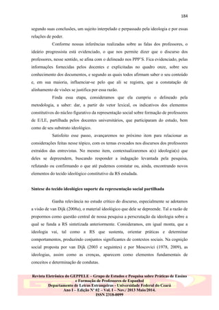 184
segundo suas conclusões, um sujeito interpelado e perpassado pela ideologia e por essas
relações de poder.
Conforme nossas inferências realizadas sobre as falas dos professores, o
ideário progressista está evidenciado, o que nos permite dizer que o discurso dos
professores, nesse sentido, se afina com o delineado nos PPP‟S. Fica evidenciado, pelas
informações fornecidas pelos docentes e explicitadas no quadro onze, sobre seu
conhecimento dos documentos, e segundo as quais todos afirmam saber o seu conteúdo
e, em sua maioria, influenciar-se pelo que ali se registra, que a constatação de
alinhamento de visões se justifica por essa razão.
Finda essa etapa, consideramos que ela cumpriu o delineado pela
metodologia, a saber: dar, a partir do vetor lexical, os indicativos dos elementos
constitutivos do núcleo figurativo da representação social sobre formação de professores
de E/LE, partilhada pelos docentes universitários, que participaram do estudo, bem
como de seu substrato ideológico.
Satisfeito esse passo, avançaremos no próximo item para relacionar as
considerações feitas nesse tópico, com os temas evocados nos discursos dos professores
extraídos das entrevistas. No mesmo item, contextualizaremos a(s) ideologia(s) que
deles se depreendem, buscando responder a indagação levantada pela pesquisa,
refutando ou confirmando o que até pudemos constatar ou, ainda, encontrando novos
elementos do tecido ideológico constitutivo da RS estudada.

Síntese do tecido ideológico suporte da representação social partilhada
Ganha relevância no estudo crítico do discurso, especialmente se adotamos
a visão de van Dijk (2008a), o material ideológico que dele se depreende. Tal a razão de
propormos como questão central de nossa pesquisa a perscrutação da ideologia sobre a
qual se funda a RS sintetizada anteriormente. Consideramos, em igual monta, que a
ideologia vai, tal como a RS que sustenta, orientar práticas e determinar
comportamentos, produzindo conjuntos significantes de contextos sociais. Na cognição
social proposta por van Dijk (2003 e seguintes) e por Moscovici (1978, 2009), as
ideologias, assim como as crenças, aparecem como elementos fundamentais de
conceitos e determinação de condutas.
Revista Eletrônica do GEPPELE – Grupo de Estudos e Pesquisa sobre Práticas de Ensino
e Formação de Professores de Espanhol
Departamento de Letras Estrangeiras - Universidade Federal do Ceará
Ano I – Edição Nº 02 – Vol. I – Nov./ 2013 Maio/2014.
ISSN 2318-0099

 