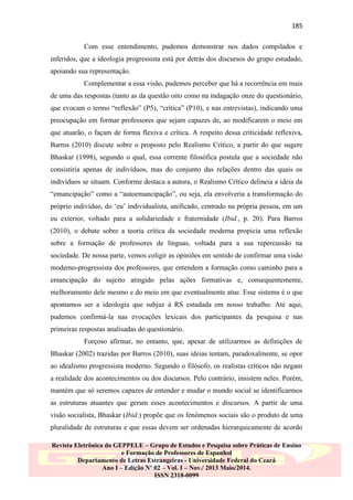 185
Com esse entendimento, pudemos demonstrar nos dados compilados e
inferidos, que a ideologia progressista está por detrás dos discursos do grupo estudado,
apoiando sua representação.
Complementar a essa visão, pudemos perceber que há a recorrência em mais
de uma das respostas (tanto as da questão oito como na indagação onze do questionário,
que evocam o termo “reflexão” (P5), “crítica” (P10), e nas entrevistas), indicando uma
preocupação em formar professores que sejam capazes de, ao modificarem o meio em
que atuarão, o façam de forma flexiva e crítica. A respeito dessa criticidade reflexiva,
Barros (2010) discute sobre o proposto pelo Realismo Crítico, a partir do que sugere
Bhaskar (1998), segundo o qual, essa corrente filosófica postula que a sociedade não
consistiria apenas de indivíduos, mas do conjunto das relações dentro das quais os
indivíduos se situam. Conforme destaca a autora, o Realismo Crítico delineia a ideia da
“emancipação” como a “autoemancipação”, ou seja, ela envolveria a transformação do
próprio indivíduo, do „eu‟ individualista, unificado, centrado na própria pessoa, em um
eu exterior, voltado para a solidariedade e fraternidade (Ibid., p. 20). Para Barros
(2010), o debate sobre a teoria crítica da sociedade moderna propicia uma reflexão
sobre a formação de professores de línguas, voltada para a sua repercussão na
sociedade. De nossa parte, vemos coligir as opiniões em sentido de confirmar uma visão
moderno-progressista dos professores, que entendem a formação como caminho para a
emancipação do sujeito atingido pelas ações formativas e, consequentemente,
melhoramento dele mesmo e do meio em que eventualmente atue. Esse sistema é o que
apontamos ser a ideologia que subjaz à RS estudada em nosso trabalho. Até aqui,
pudemos confirmá-la nas evocações lexicais dos participantes da pesquisa e nas
primeiras respostas analisadas do questionário.
Forçoso afirmar, no entanto, que, apesar de utilizarmos as definições de
Bhaskar (2002) trazidas por Barros (2010), suas ideias tentam, paradoxalmente, se opor
ao idealismo progressista moderno. Segundo o filósofo, os realistas críticos não negam
a realidade dos acontecimentos ou dos discursos. Pelo contrário, insistem neles. Porém,
mantém que só seremos capazes de entender e mudar o mundo social se identificarmos
as estruturas atuantes que geram esses acontecimentos e discursos. A partir de uma
visão socialista, Bhaskar (Ibid.) propõe que os fenômenos sociais são o produto de uma
pluralidade de estruturas e que essas devem ser ordenadas hierarquicamente de acordo
Revista Eletrônica do GEPPELE – Grupo de Estudos e Pesquisa sobre Práticas de Ensino
e Formação de Professores de Espanhol
Departamento de Letras Estrangeiras - Universidade Federal do Ceará
Ano I – Edição Nº 02 – Vol. I – Nov./ 2013 Maio/2014.
ISSN 2318-0099

 