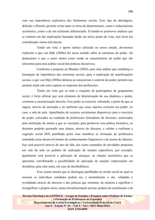 186
com sua importância explicativa dos fenômenos sociais. Esse tipo de abordagem,
defende o filósofo, permite evitar tanto os erros de determinismo, como o reducionismo
econômico, como o de um ecletismo diferenciado. Evitando-se promover análises que
se centrem em dar explicações baseadas desde um único ponto de vista, sem levar em
consideração outras relevâncias.
Tendo em vista o aporte teórico utilizado no nosso estudo, deveremos
explicitar o que van Dijk (2008a) diz nesse sentido sobre as estruturas do poder. Ali
destacamos o que o autor elenca como sendo as características do poder que são
relevantes para uma análise social das práticas discursivas.
Conforme a proposta de Bhaskar (2002), para uma análise que estabeleça a
hierarquia de importância das estruturas sociais, para a explicação de manifestações
sociais, o que van Dijk (2008a) delineia ao caracterizar o controle do poder, permite-nos
analisar ainda sob outro aspecto as respostas dos professores.
Tendo em vista que se trata o conjunto de participantes de grupamento
social, é lícito afirmar que será elemento de determinação da sua dinâmica o poder,
conforme a caracterização descrita. Esse poder se exercerá, sobretudo, a partir do que se
sugere, através da interação e no ambiente que esses sujeitos exercem seu poder: no
caso, a sala de aula. Aparelhados de recursos socialmente disponíveis para o exercício
do poder, colocados na condição de professores formadores de docentes, autorizados
pela instituição de ensino a que se vinculam, para promover essa prática formativa, os
docentes poderão persuadir seus alunos, através do discurso, a validar e reafirmar a
cognição social (RS) partilhada pelos seus membros (a formação de professores
entendida como desenvolvimento de conhecimentos linguísticos e de ensino do idioma).
Isso será possível através de atos de fala, tais como comandos de atividades propostas
em sala de aula ou pedidos de realização de estudos específicos, por exemplo.
Igualmente será possível a aplicação de ameaças, na relação assimétrica que se
apresenta, corroborando a possibilidade de aplicação de sanções (reprovações em
disciplina, para citar uma), em caso de desobediência.
Esse exame mostra que as ideologias partilhadas no tecido social no qual se
inserem os indivíduos estudados podem ser, e normalmente o são, validadas e
revalidadas através do discurso e das práticas que orientam, de maneira a significar e
ressignificar o próprio meio, numa retroalimentação perene, própria da constituição e da
Revista Eletrônica do GEPPELE – Grupo de Estudos e Pesquisa sobre Práticas de Ensino
e Formação de Professores de Espanhol
Departamento de Letras Estrangeiras - Universidade Federal do Ceará
Ano I – Edição Nº 02 – Vol. I – Nov./ 2013 Maio/2014.
ISSN 2318-0099

 