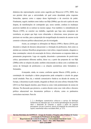 187
dinâmica das representações sociais como sugerido por Moscovici (1978, 2009). Isso
nos permite dizer que a universidade, tal qual como desenhada pelas respostas
fornecidas, aparece como o espaço dessa legitimação e de exercício do poder.
Finalmente, sugerir, também como indica van Dijk (2008a), que ela será o palco de uma
disputa, de manifestações do contrapoder que, nesse sentido, conduza às mudanças
possíveis também de se realizar no mesmo espaço. Esse também é o entendimento de
Mascia (1999), ao concluir seu trabalho, sugerindo que haja uma emergência de
resistência, ao propor que haja vozes silenciadas e silenciosas, nesse processo que
precisem ser ouvidas, para a proposição da ressignificação da maneira de encarar ou de
construir o discurso político educacional, por ela investigado.
Assim, ao contrapor as afirmações de Mascia (1999) e Barros (2010), que
discutem a relação do discurso educacional e a formação de professores, bem como os
atrelam aos sistemas filosóficos progressista e real-crítico, respectivamente, chegamos a
duas constatações: através de associação do léxico, relacionamos as respostas dadas ao
pensamento progressista. Logo em seguida, discutindo o pensamento do positivismo
crítico, apresentamos diferente análise, dessa vez, a partir das propostas de van Dijk
(2008a) sobre as relações de poder, também relacionando as ideias com a realidade dos
cursos de formação de professores e as relações assimétricas entre formadores e
formandos.
Avançando, ainda, no exame, conforme aponta Mascia (1999), porém, a
constatação da vinculação a ideias progressistas pode extrapolar o círculo do grupo
social estudado. Para ela, o método comunicativo funda-se na década de setenta, na
Europa, e dissemina-se pelo mundo, chegando ao Brasil, tal como afirma Almeida Filho
(2011) no final daquele decênio, para firmar-se como visão predominante do ensino de
idiomas. Na discussão que promove, a autora discute como essa visão afeta o discurso
político educacional nos documentos políticos e oficiais, como os parâmetros
curriculares nacionais. Para ela

[...] a abordagem comunicativa coloca-se a serviço da ideologia
modernista em educação que vê no ensino-aprendizagem um processo
ideal e idealizado de controlar o sujeito a partir do seguinte
pressuposto: de que é possível, através do despertar da consciência do
sujeito, transformar toda a sociedade (Ibid., p. 127).

Revista Eletrônica do GEPPELE – Grupo de Estudos e Pesquisa sobre Práticas de Ensino
e Formação de Professores de Espanhol
Departamento de Letras Estrangeiras - Universidade Federal do Ceará
Ano I – Edição Nº 02 – Vol. I – Nov./ 2013 Maio/2014.
ISSN 2318-0099

 