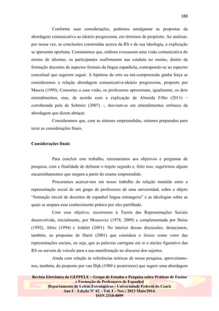 188
Conforme suas considerações, podemos amalgamar as propostas da
abordagem comunicativa ao ideário progressista, em términos de propósito. Ao analisar,
por nossa vez, as conclusões construídas acerca da RS e de sua ideologia, a explicação
se apresenta oportuna. Constatamos que, embora evocassem uma visão comunicativa do
ensino de idiomas, os participantes reafirmaram sua conduta no ensino, dentro da
formação docentes de aspectos formais da língua espanhola, contrapondo-se ao espectro
conceitual que sugerem seguir. A hipótese do erro ou má-compreensão ganha força se
consideramos a relação abordagem comunicativa-ideário progressista, proposto por
Mascia (1999). Consortes a essa visão, os professores aproximam, igualmente, os dois
entendimentos, mas, de acordo com a explicação de Almeida Filho (2011) –
corroborada pela de Schmitz (2007) –, desviam-se em entendimentos errôneos da
abordagem que dizem abraçar.
Consideramos que, com as sínteses empreendidas, estamos preparados para
tecer as considerações finais.

Considerações finais

Para concluir este trabalho, retornaremos aos objetivos e perguntas de
pesquisa, com a finalidade de delinear o trajeto seguido e, feito isso, sugerirmos alguns
encaminhamentos que surgem a partir do exame empreendido.
Procuramos acercar-nos em nosso trabalho da relação mantida entre a
representação social de um grupo de professores de uma universidad, sobre o objeto
“formação inicial de docentes de espanhol língua estrangeira” e as ideologias sobre as
quais se ampara esse conhecimento prático por eles partilhado.
Com esse objetivo, recorremos à Teoria das Representações Sociais
desenvolvida, inicialmente, por Moscovici (1978, 2009) e complementada por Doise
(1992), Abric (1994) e Jodelet (2001). No interior dessas discussões, destacamos,
também, as propostas de Harré (2001) que considera o léxico como vetor das
representações sociais, ou seja, que as palavras carregam em si o núcleo figurativo das
RS ou servem de veículo para a sua manifestação no discurso dos sujeitos.
Ainda com relação às referências teóricas de nossa pesquisa, aproveitamonos, também, do proposto por van Dijk (1980 e posteriores) que sugere uma abordagem
Revista Eletrônica do GEPPELE – Grupo de Estudos e Pesquisa sobre Práticas de Ensino
e Formação de Professores de Espanhol
Departamento de Letras Estrangeiras - Universidade Federal do Ceará
Ano I – Edição Nº 02 – Vol. I – Nov./ 2013 Maio/2014.
ISSN 2318-0099

 