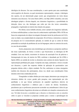 189
ideológica do discurso. Em suas considerações, o autor aponta para uma constituição
sócio-cognitiva do discurso, na qual encontramos representações, crenças e ideologias
dos sujeitos, de um determinado grupo social, que arregimentam em torno desses
elementos seus discursos. Tal como Harré (2001), van Dijk (2003) vislumbra, com uma
abordagem própria e diversa daquele, nos elementos linguísticos, a possibilidade de
detecção, dessa vez, das ideologias que estão por trás dos textos consumidos,
propagados e legitimados no interior das relações dos grupos.
Por último, nosso trabalho articula, como é próprio da Linguística Aplicada,
de forma multidisciplinar, as duas áreas do conhecimento explicitadas (TRS e ECD) em
busca da compreensão do objeto investigado (formação inicial de professores de E/LE),
uma vez dada a sua complexidade de composição. De tal forma a reiterarmos a natureza
da pesquisa em LA essencialmente aplicada, no sentido de que se centra de forma
primordial na resolução de problemas de uso da linguagem, tanto no contexto da escola,
no caso da universidade.
Assim, propusemos uma metodologia que articulasse as propostas analíticas
das áreas explicitadas, de forma a revelar o que buscávamos: as ideologias da RS
estudada. Com esse intuito, recorremos às técnicas de associação livre de palavras e
hierarquização de itens, do interior da TRS, conforme o desenhado por Sá (1996) e
Spink (2002), no sentido de revelar os elementos mais centrais do núcleo figurativo da
representação partilhada pelo grupo. Cumprida esta etapa, analisamos o léxico evocado
nos discursos, a partir das respostas obtidas da aplicação de questionários com
perguntas abertas sobre o objeto estudado. Por fim, analisamos os temas emergentes
também dos discursos dos participantes, dessa vez, desde suas considerações feitas
durantes entrevistas conduzidas por nós.
Triangulados os dados obtidos por essas etapas, detectamos que emergia dos
elementos obtidos do corpus gerado pela pesquisa, uma representação por eles
partilhada: a de que formar professores de espanhol significava dotá-los de
conhecimentos linguísticos e didáticos para o ensino do idioma. Incialmente,
percebemos que os professores procuravam acomodar seu entendimento à ideia de que
esses conhecimentos linguísticos deveriam ser utilizados em situações comunicativas de
uso. Tal ideia levou-nos a considerar que o discurso se relacionava com os conceitos
sobre os quais se vinculam as propostas contidas para o ensino e aprendizagem do
Revista Eletrônica do GEPPELE – Grupo de Estudos e Pesquisa sobre Práticas de Ensino
e Formação de Professores de Espanhol
Departamento de Letras Estrangeiras - Universidade Federal do Ceará
Ano I – Edição Nº 02 – Vol. I – Nov./ 2013 Maio/2014.
ISSN 2318-0099

 