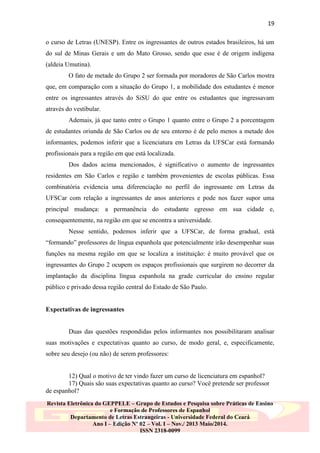 19
o curso de Letras (UNESP). Entre os ingressantes de outros estados brasileiros, há um
do sul de Minas Gerais e um do Mato Grosso, sendo que esse é de origem indígena
(aldeia Umutina).
O fato de metade do Grupo 2 ser formada por moradores de São Carlos mostra
que, em comparação com a situação do Grupo 1, a mobilidade dos estudantes é menor
entre os ingressantes através do SiSU do que entre os estudantes que ingressavam
através do vestibular.
Ademais, já que tanto entre o Grupo 1 quanto entre o Grupo 2 a porcentagem
de estudantes oriunda de São Carlos ou de seu entorno é de pelo menos a metade dos
informantes, podemos inferir que a licenciatura em Letras da UFSCar está formando
profissionais para a região em que está localizada.
Dos dados acima mencionados, é significativo o aumento de ingressantes
residentes em São Carlos e região e também provenientes de escolas públicas. Essa
combinatória evidencia uma diferenciação no perfil do ingressante em Letras da
UFSCar com relação a ingressantes de anos anteriores e pode nos fazer supor uma
principal mudança: a permanência do estudante egresso em sua cidade e,
consequentemente, na região em que se encontra a universidade.
Nesse sentido, podemos inferir que a UFSCar, de forma gradual, está
“formando” professores de língua espanhola que potencialmente irão desempenhar suas
funções na mesma região em que se localiza a instituição: é muito provável que os
ingressantes do Grupo 2 ocupem os espaços profissionais que surgirem no decorrer da
implantação da disciplina língua espanhola na grade curricular do ensino regular
público e privado dessa região central do Estado de São Paulo.

Expectativas de ingressantes

Duas das questões respondidas pelos informantes nos possibilitaram analisar
suas motivações e expectativas quanto ao curso, de modo geral, e, especificamente,
sobre seu desejo (ou não) de serem professores:

12) Qual o motivo de ter vindo fazer um curso de licenciatura em espanhol?
17) Quais são suas expectativas quanto ao curso? Você pretende ser professor
de espanhol?
Revista Eletrônica do GEPPELE – Grupo de Estudos e Pesquisa sobre Práticas de Ensino
e Formação de Professores de Espanhol
Departamento de Letras Estrangeiras - Universidade Federal do Ceará
Ano I – Edição Nº 02 – Vol. I – Nov./ 2013 Maio/2014.
ISSN 2318-0099

 