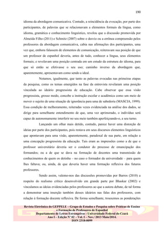 190
idioma da abordagem comunicativa. Contudo, a reincidência da evocação, por parte dos
participantes, de palavras que se relacionavam a elementos formais da língua, como
idioma, gramática e conhecimento linguístico, revelou que a discussão promovida por
Almeida Filho (2011) e Schmitz (2007) sobre o desvio ou a errônea compreensão pelos
professores da abordagem comunicativa, cabia nas afirmações dos participantes, uma
vez que, embora falassem de elementos de comunicação, reiteravam sua posição de que
um professor de espanhol deveria, antes de tudo, conhecer a língua, seus elementos
formais; e revelavam uma posição centrada em um estudo da estrutura do idioma, para
que só então se efetivasse o seu uso; caminho inverso da abordagem que,
aparentemente, apresentavam como sendo a ideal.
Notamos, igualmente, que tanto as palavras evocadas nas primeiras etapas
da pesquisa, como os temas emergidos na fase da entrevista revelaram uma posição
vinculada ao ideário progressista de educação. Cabe observar que essa visão
progressista, grosso modo, concebe a instrução escolar e acadêmica como um meio de
mover o sujeito de uma situação de ignorância para uma de sabedoria (MASCIA, 1999).
Essa condição de melhoramento, reiteradas vezes evidenciada na análise dos dados, se
dirige para semelhante entendimento de que, uma vez aprimorado, o indivíduo será
capaz de autonomamente interferir no seu meio também aperfeiçoando-o, a seu turno.
Lançando um olhar mais detido, contudo, parece haver uma distorção de
ideias por parte dos participantes, pois restava em seus discursos elementos linguísticos
que apontavam para uma visão, aparentemente, paradoxal de sua parte, em relação a
uma concepção progressista da educação. Tais eram as impressões como a de que o
professor universitário deveria ser o condutor do processo de emancipação dos
formandos; ou a de que se dava na formação de docentes uma transmissão de
conhecimentos de quem os detinha – no caso o formador da universidade – para quem
lhes faltava; ou, ainda, de que deveria haver uma formação reflexiva dos futuros
professores.
Sendo assim, valemo-nos das discussões promovidas por Barros (2010) a
respeito do realismo crítico desenvolvido em grande parte por Bhaskar (2002) e
vinculamos as ideias evidenciadas pelos professores ao que a autora debate, de tal forma
a demonstrar uma inserção também desses ideários nas falas dos professores, com
relação à formação docente reflexiva. De forma semelhante, trouxemos as ponderações
Revista Eletrônica do GEPPELE – Grupo de Estudos e Pesquisa sobre Práticas de Ensino
e Formação de Professores de Espanhol
Departamento de Letras Estrangeiras - Universidade Federal do Ceará
Ano I – Edição Nº 02 – Vol. I – Nov./ 2013 Maio/2014.
ISSN 2318-0099

 