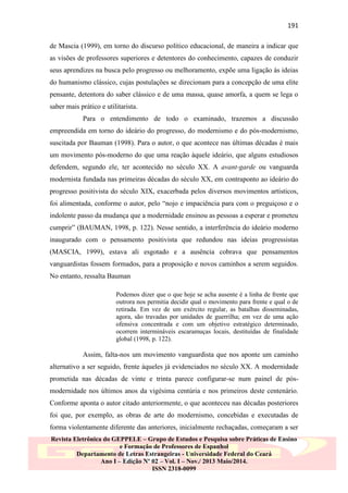 191
de Mascia (1999), em torno do discurso político educacional, de maneira a indicar que
as visões de professores superiores e detentores do conhecimento, capazes de conduzir
seus aprendizes na busca pelo progresso ou melhoramento, expõe uma ligação às ideias
do humanismo clássico, cujas postulações se direcionam para a concepção de uma elite
pensante, detentora do saber clássico e de uma massa, quase amorfa, a quem se lega o
saber mais prático e utilitarista.
Para o entendimento de todo o examinado, trazemos a discussão
empreendida em torno do ideário do progresso, do modernismo e do pós-modernismo,
suscitada por Bauman (1998). Para o autor, o que acontece nas últimas décadas é mais
um movimento pós-moderno do que uma reação àquele ideário, que alguns estudiosos
defendem, segundo ele, ter acontecido no século XX. A avant-garde ou vanguarda
modernista fundada nas primeiras décadas do século XX, em contraponto ao ideário do
progresso positivista do século XIX, exacerbada pelos diversos movimentos artísticos,
foi alimentada, conforme o autor, pelo “nojo e impaciência para com o preguiçoso e o
indolente passo da mudança que a modernidade ensinou as pessoas a esperar e prometeu
cumprir” (BAUMAN, 1998, p. 122). Nesse sentido, a interferência do ideário moderno
inaugurado com o pensamento positivista que redundou nas ideias progressistas
(MASCIA, 1999), estava ali esgotado e a ausência cobrava que pensamentos
vanguardistas fossem formados, para a proposição e novos caminhos a serem seguidos.
No entanto, ressalta Bauman
Podemos dizer que o que hoje se acha ausente é a linha de frente que
outrora nos permitia decidir qual o movimento para frente e qual o de
retirada. Em vez de um exército regular, as batalhas disseminadas,
agora, são travadas por unidades de guerrilha; em vez de uma ação
ofensiva concentrada e com um objetivo estratégico determinado,
ocorrem intermináveis escaramuças locais, destituídas de finalidade
global (1998, p. 122).

Assim, falta-nos um movimento vanguardista que nos aponte um caminho
alternativo a ser seguido, frente àqueles já evidenciados no século XX. A modernidade
prometida nas décadas de vinte e trinta parece configurar-se num painel de pósmodernidade nos últimos anos da vigésima centúria e nos primeiros deste centenário.
Conforme aponta o autor citado anteriormente, o que aconteceu nas décadas posteriores
foi que, por exemplo, as obras de arte do modernismo, concebidas e executadas de
forma violentamente diferente das anteriores, inicialmente rechaçadas, começaram a ser
Revista Eletrônica do GEPPELE – Grupo de Estudos e Pesquisa sobre Práticas de Ensino
e Formação de Professores de Espanhol
Departamento de Letras Estrangeiras - Universidade Federal do Ceará
Ano I – Edição Nº 02 – Vol. I – Nov./ 2013 Maio/2014.
ISSN 2318-0099

 