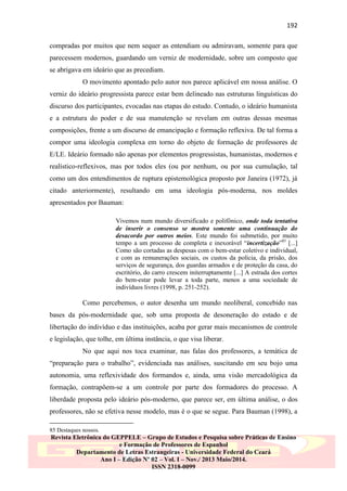 192
compradas por muitos que nem sequer as entendiam ou admiravam, somente para que
parecessem modernos, guardando um verniz de modernidade, sobre um composto que
se abrigava em ideário que as precediam.
O movimento apontado pelo autor nos parece aplicável em nossa análise. O
verniz do ideário progressista parece estar bem delineado nas estruturas linguísticas do
discurso dos participantes, evocadas nas etapas do estudo. Contudo, o ideário humanista
e a estrutura do poder e de sua manutenção se revelam em outras dessas mesmas
composições, frente a um discurso de emancipação e formação reflexiva. De tal forma a
compor uma ideologia complexa em torno do objeto de formação de professores de
E/LE. Ideário formado não apenas por elementos progressistas, humanistas, modernos e
realístico-reflexivos, mas por todos eles (ou por nenhum, ou por sua cumulação, tal
como um dos entendimentos de ruptura epistemológica proposto por Janeira (1972), já
citado anteriormente), resultando em uma ideologia pós-moderna, nos moldes
apresentados por Bauman:
Vivemos num mundo diversificado e polifônico, onde toda tentativa
de inserir o consenso se mostra somente uma continuação do
desacordo por outros meios. Este mundo foi submetido, por muito
tempo a um processo de completa e inexorável “incertização”85 [...]
Como são cortadas as despesas com o bem-estar coletivo e individual,
e com as remunerações sociais, os custos da polícia, da prisão, dos
serviços de segurança, dos guardas armados e de proteção da casa, do
escritório, do carro crescem initerruptamente [...] A estrada dos cortes
do bem-estar pode levar a toda parte, menos a uma sociedade de
indivíduos livres (1998, p. 251-252).

Como percebemos, o autor desenha um mundo neoliberal, concebido nas
bases da pós-modernidade que, sob uma proposta de desoneração do estado e de
libertação do indivíduo e das instituições, acaba por gerar mais mecanismos de controle
e legislação, que tolhe, em última instância, o que visa liberar.
No que aqui nos toca examinar, nas falas dos professores, a temática de
“preparação para o trabalho”, evidenciada nas análises, suscitando em seu bojo uma
autonomia, uma reflexividade dos formandos e, ainda, uma visão mercadológica da
formação, contrapõem-se a um controle por parte dos formadores do processo. A
liberdade proposta pelo ideário pós-moderno, que parece ser, em última análise, o dos
professores, não se efetiva nesse modelo, mas é o que se segue. Para Bauman (1998), a
85 Destaques nossos.

Revista Eletrônica do GEPPELE – Grupo de Estudos e Pesquisa sobre Práticas de Ensino
e Formação de Professores de Espanhol
Departamento de Letras Estrangeiras - Universidade Federal do Ceará
Ano I – Edição Nº 02 – Vol. I – Nov./ 2013 Maio/2014.
ISSN 2318-0099

 