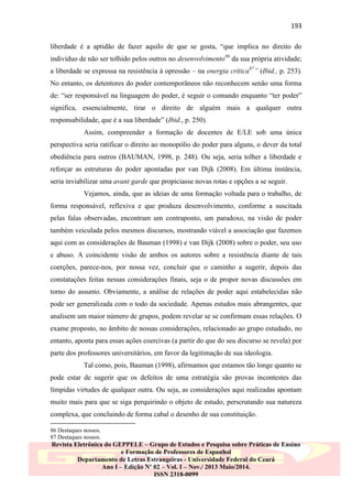 193
liberdade é a aptidão de fazer aquilo de que se gosta, “que implica no direito do
indivíduo de não ser tolhido pelos outros no desenvolvimento86 da sua própria atividade;
a liberdade se expressa na resistência à opressão – na energia crítica87” (Ibid., p. 253).
No entanto, os detentores do poder contemporâneos não reconhecem senão uma forma
de: “ser responsável na linguagem do poder, é seguir o comando enquanto “ter poder”
significa, essencialmente, tirar o direito de alguém mais a qualquer outra
responsabilidade, que é a sua liberdade” (Ibid., p. 250).
Assim, compreender a formação de docentes de E/LE sob uma única
perspectiva seria ratificar o direito ao monopólio do poder para alguns, o dever da total
obediência para outros (BAUMAN, 1998, p. 248). Ou seja, seria tolher a liberdade e
reforçar as estruturas do poder apontadas por van Dijk (2008). Em última instância,
seria inviabilizar uma avant garde que propiciasse novas rotas e opções a se seguir.
Vejamos, ainda, que as ideias de uma formação voltada para o trabalho, de
forma responsável, reflexiva e que produza desenvolvimento, conforme a suscitada
pelas falas observadas, encontram um contraponto, um paradoxo, na visão de poder
também veiculada pelos mesmos discursos, mostrando viável a associação que fazemos
aqui com as considerações de Bauman (1998) e van Dijk (2008) sobre o poder, seu uso
e abuso. A coincidente visão de ambos os autores sobre a resistência diante de tais
coerções, parece-nos, por nossa vez, concluir que o caminho a sugerir, depois das
constatações feitas nessas considerações finais, seja o de propor novas discussões em
torno do assunto. Obviamente, a análise de relações de poder aqui estabelecidas não
pode ser generalizada com o todo da sociedade. Apenas estudos mais abrangentes, que
analisem um maior número de grupos, podem revelar se se confirmam essas relações. O
exame proposto, no âmbito de nossas considerações, relacionado ao grupo estudado, no
entanto, aponta para essas ações coercivas (a partir do que do seu discurso se revela) por
parte dos professores universitários, em favor da legitimação de sua ideologia.
Tal como, pois, Bauman (1998), afirmamos que estamos tão longe quanto se
pode estar de sugerir que os defeitos de uma estratégia são provas incontestes das
límpidas virtudes de qualquer outra. Ou seja, as considerações aqui realizadas apontam
muito mais para que se siga perquirindo o objeto de estudo, perscrutando sua natureza
complexa, que concluindo de forma cabal o desenho de sua constituição.
86 Destaques nossos.
87 Destaques nossos.

Revista Eletrônica do GEPPELE – Grupo de Estudos e Pesquisa sobre Práticas de Ensino
e Formação de Professores de Espanhol
Departamento de Letras Estrangeiras - Universidade Federal do Ceará
Ano I – Edição Nº 02 – Vol. I – Nov./ 2013 Maio/2014.
ISSN 2318-0099

 