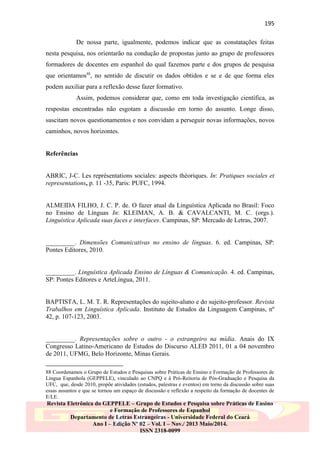 195
De nossa parte, igualmente, podemos indicar que as constatações feitas
nesta pesquisa, nos orientarão na condução de propostas junto ao grupo de professores
formadores de docentes em espanhol do qual fazemos parte e dos grupos de pesquisa
que orientamos88, no sentido de discutir os dados obtidos e se e de que forma eles
podem auxiliar para a reflexão desse fazer formativo.
Assim, podemos considerar que, como em toda investigação científica, as
respostas encontradas não esgotam a discussão em torno do assunto. Longe disso,
suscitam novos questionamentos e nos convidam a perseguir novas informações, novos
caminhos, novos horizontes.

Referências

ABRIC, J-C. Les représentations sociales: aspects théoriques. In: Pratiques sociales et
representations, p. 11 -35, Paris: PUFC, 1994.

ALMEIDA FILHO, J. C. P. de. O fazer atual da Linguística Aplicada no Brasil: Foco
no Ensino de Línguas In: KLEIMAN, A. B. & CAVALCANTI, M. C. (orgs.).
Linguística Aplicada suas faces e interfaces. Campinas, SP: Mercado de Letras, 2007.

_________. Dimensões Comunicativas no ensino de línguas. 6. ed. Campinas, SP:
Pontes Editores, 2010.

_________. Linguística Aplicada Ensino de Línguas & Comunicação. 4. ed. Campinas,
SP: Pontes Editores e ArteLíngua, 2011.

BAPTISTA, L. M. T. R. Representações do sujeito-aluno e do sujeito-professor. Revista
Trabalhos em Linguística Aplicada. Instituto de Estudos da Linguagem Campinas, nº
42, p. 107-123, 2003.

_________. Representações sobre o outro - o estrangeiro na mídia. Anais do IX
Congresso Latino-Americano de Estudos do Discurso ALED 2011, 01 a 04 novembro
de 2011, UFMG, Belo Horizonte, Minas Gerais.
88 Coordenamos o Grupo de Estudos e Pesquisas sobre Práticas de Ensino e Formação de Professores de
Língua Espanhola (GEPPELE), vinculado ao CNPQ e à Pró-Reitoria de Pós-Graduação e Pesquisa da
UFC, que, desde 2010, propõe atividades (estudos, palestras e eventos) em torno da discussão sobre suas
essas assuntos e que se tornou um espaço de discussão e reflexão a respeito da formação de docentes de
E/LE.

Revista Eletrônica do GEPPELE – Grupo de Estudos e Pesquisa sobre Práticas de Ensino
e Formação de Professores de Espanhol
Departamento de Letras Estrangeiras - Universidade Federal do Ceará
Ano I – Edição Nº 02 – Vol. I – Nov./ 2013 Maio/2014.
ISSN 2318-0099

 