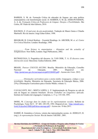 196

BARROS, S. M. de. Formação Crítica do educador de línguas: por uma política
emancipatória e de transformação social. In: BARROS, S. M. de; ASSIS-PETERSON,
A. A. de. Formação Crítica de Professores de Línguas: Desejos e Possibilidades. São
Carlos, SP: Pedro & João Editores, 2010.

BAUMAN, Z. O mal-estar da pós-modernidade. Tradução de Mauro Gama e Cláudia
Martinelli. Rio de Janeiro: Jorge Zahar Editor, 1998.
BHASKAR, R. Critical Realism – Essential Readings. In: ARCHER, M. et. al. Centre
For Critical Realism. London: Routledge, 1998.
_________. From Science to emancipation – Alienation and the actuality of
Enlightenment. New Delhi, London: Sage Publications, 2002.

BLÙM-KULKA, S. Pragmática del discurso. In: VAN DIJK, T. A. El discurso como
interacción social. Barcelona: Gedisa Editorial, 2008.

BRASIL. Parecer CNE/CES 492/2001. Brasília: Ministério da Educação, Conselho
Nacional
de
Educação,
2001.
Disponível
em:
<http://portal.mec.gov.br/cne/arquivos/pdf/CES0492.pdf>. Acesso em: 6 nov. 2012.

_________. Orientações curriculares para o ensino médio; Linguagens, códigos e suas
tecnologias. Brasília: Ministério da Educação, Secretaria de Educação Básica, 2006.
239 p. (Orientações Curriculares para o Ensino Médio; volume 1).

CAVALCANTI, M.C.; MOITA LOPES, L. P. Implementação de Pesquisa na sala de
aula de línguas no contexto brasileiro. Revista Trabalhos em Linguística Aplicada.
Instituto de Estudos da Linguagem, Campinas, n. 17, p. 133-144, 1991.
DOISE, W. L‟ancrage dans les études sur les représentations sociales. Bulletin de
Psychologie, Tome XLV - N° 405, 189-195, 1992. Disponível em: <http://elendil.univlyon2.fr/psycho2/IMG/pdf/doise-ancrage.pdf.> Acesso em: 10 dez.2011.

HARRÉ, R. Gramática e Léxicos, vetores das representações sociais. In: JODELET, D.
(org.). As representações Sociais. Rio de Janeiro: EdUERJ , 2001.

Revista Eletrônica do GEPPELE – Grupo de Estudos e Pesquisa sobre Práticas de Ensino
e Formação de Professores de Espanhol
Departamento de Letras Estrangeiras - Universidade Federal do Ceará
Ano I – Edição Nº 02 – Vol. I – Nov./ 2013 Maio/2014.
ISSN 2318-0099

 