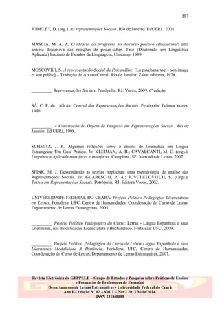 197
JODELET, D. (org.). As representações Sociais. Rio de Janeiro: EdUERJ , 2001

MASCIA, M. A. A. O ideário do progresso no discurso político educacional: uma
análise discursiva das relações de poder-saber. Tese (Doutorado em Linguística
Aplicada) Instituto de Estudos da Linguagem, Unicamp, 1999.
MOSCOVICI, S. A representação Social da Psicanálise. [La psychanalyse – son image
et son public] – Tradução de Álvaro Cabral. Rio de Janeiro: Zahar editores, 1978.

_________. Representações Sociais. Petrópolis, RJ: Vozes, 2009. 6ª edição.

SÁ, C. P. de. Núcleo Central das Representações Sociais. Petrópolis: Editora Vozes,
1996.

_________. A Construção do Objeto de Pesquisa em Representações Sociais. Rio de
Janeiro: Ed UERJ, 1998.

SCHMITZ, J. R. Algumas reflexões sobre o ensino de Gramática em Língua
Estrangeira: Um Guia Prático. In: KLEIMAN, A. B.; CAVALCANTI, M. C. (orgs.).
Linguística Aplicada suas faces e interfaces. Campinas, SP: Mercado de Letras, 2007.

SPINK, M. J. Desvendando as teorias implícitas: uma metodologia de análise das
Representações Sociais. In: GUARESCHI, P. A.; JOVCHELOVITCH, S. (Orgs.).
Textos em Representações Sociais. Petrópolis, RJ: Editora Vozes, 2002.

UNIVERSIDADE FEDERAL DO CEARÁ. Projeto Político Pedagógico Licenciatura
em Letras. Fortaleza: UFC, Centro de Humanidades, Coordenação do Curso de Letras,
Departamento de Letras Estrangeiras, 2005.

_________. Projeto Político Pedagógico do Curso: Letras - Língua Espanhola e suas
Literaturas, nas modalidades Licenciatura e Bacharelado. Fortaleza: UFC, 2009.

_________. Projeto Político Pedagógico do Curso de Letras Língua Espanhola e suas
Literaturas Modalidade A Distância. Fortaleza: UFC, Centro de Humanidades,
Coordenação do Curso de Letras, Departamento de Letras Estrangeiras, 2007.

Revista Eletrônica do GEPPELE – Grupo de Estudos e Pesquisa sobre Práticas de Ensino
e Formação de Professores de Espanhol
Departamento de Letras Estrangeiras - Universidade Federal do Ceará
Ano I – Edição Nº 02 – Vol. I – Nov./ 2013 Maio/2014.
ISSN 2318-0099

 