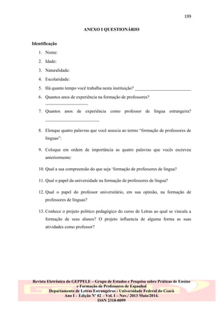 199
ANEXO I QUESTIONÁRIO
Identificação
1. Nome:
2. Idade:
3. Naturalidade:
4. Escolaridade:
5. Há quanto tempo você trabalha nesta instituição? _________________________
6. Quantos anos de experiência na formação de professores?
___________________
7. Quantos anos de experiência como professor de língua estrangeira?
________________________
8. Elenque quatro palavras que você associa ao termo “formação de professores de
línguas”:
9. Coloque em ordem de importância as quatro palavras que vocês escreveu
anteriormente:
10. Qual a sua compreensão do que seja „formação de professores de língua?
11. Qual o papel da universidade na formação de professores de língua?
12. Qual o papel do professor universitário, em sua opinião, na formação de
professores de línguas?
13. Conhece o projeto político pedagógico do curso de Letras ao qual se vincula a
formação de seus alunos? O projeto influencia de alguma forma as suas
atividades como professor?

Revista Eletrônica do GEPPELE – Grupo de Estudos e Pesquisa sobre Práticas de Ensino
e Formação de Professores de Espanhol
Departamento de Letras Estrangeiras - Universidade Federal do Ceará
Ano I – Edição Nº 02 – Vol. I – Nov./ 2013 Maio/2014.
ISSN 2318-0099

 