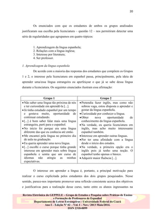 20

Os enunciados com que os estudantes de ambos os grupos analisados
justificaram sua escolha pela licenciatura – questão 12 – nos permitiram detectar uma
série de regularidades que agrupamos em quatro tópicos:

1. Aprendizagem da língua espanhola;
2. Relações com a língua inglesa;
3. Interesse por literatura;
4. Ser professor.
1. Aprendizagem da língua espanhola
De acordo com a maioria das respostas dos estudantes que compõem os Grupos
1 e 2, o interesse pela licenciatura em espanhol passa, principalmente, pela ideia de
aprender uma/essa língua estrangeira ou aperfeiçoar o que já se sabe dessa língua
durante a licenciatura. Os seguintes enunciados ilustram essa afirmação:

Grupo 1
 Não saber uma língua tão próxima de nós
e ter curiosidade em aprendê-la [...].
 Já tinha estudado espanhol por um tempo
e gostava muito, oportunidade de
continuar estudando.
 [...] é bom saber falar mais uma língua
estrangeira, parti para o espanhol.
 No início foi porque era uma língua
diferente das que eu conhecia até então.
 Me encantei pela língua no primeiro dia
de aula na graduação.
 Eu queria aprender uma nova língua.
 [...] escolhi o curso porque tinha grande
interesse em aprender mais sobre língua
espanhola e sentia que um curso de
idiomas não atingia as minhas
expectativas.

Grupo 2
 Pretendia fazer inglês, mas como não
sobrou vaga, estou disposta a aprender e
gostar da língua espanhola.
 Curiosidade por conhecer a língua.
 Obter
nova
oportunidade
de
conhecimento da língua espanhola.
 Na verdade, eu queria licenciatura em
inglês, mas acho muito interessante
espanhol também.
 Interesse em aprender outras línguas.
 Por ter uma afinidade com a língua
desde o início dos estudos.
 Na verdade, a primeira opção era o
inglês pois já tenho uma noção. O
espanhol tenho apenas o básico.
 Adquirir maior fluência [...].

O interesse em aprender a língua é, portanto, a principal motivação para
realizar o curso explicitada pelos estudantes dos dois grupos pesquisados. Nesse
sentido, parece-nos importante promover uma reflexão consistente acerca dos objetivos
e justificativas para a realização desse curso, tanto entre os alunos ingressantes na
Revista Eletrônica do GEPPELE – Grupo de Estudos e Pesquisa sobre Práticas de Ensino
e Formação de Professores de Espanhol
Departamento de Letras Estrangeiras - Universidade Federal do Ceará
Ano I – Edição Nº 02 – Vol. I – Nov./ 2013 Maio/2014.
ISSN 2318-0099

 